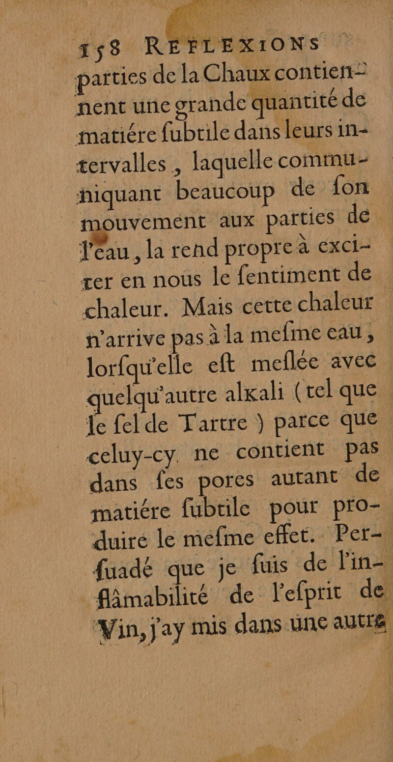 Ni parties de la Chaux contieñ= nent une grande quantité de matiére fubrile dans leurs in- tervalles , laquelle commu- hiquant beaucoup de fon | mouvement aux parties dat l'eau, la rend propre à exci- rer en nous le fentiment de chaleur. Mais cette chaleur n'arrive pas à la mefine eau té lorfqu'elle eft meflée avec quelqu’autre alkali (tel que : Je felde Tartre } parce que | celuy-cy. ne contient pas dans fes pores autant de matiére fubtile pour pro-. duire le mefime effet. Per fuadé que je fuis de lin- fâmabilité de l'efprit de ‘Vin, j'ay mis dans une autre