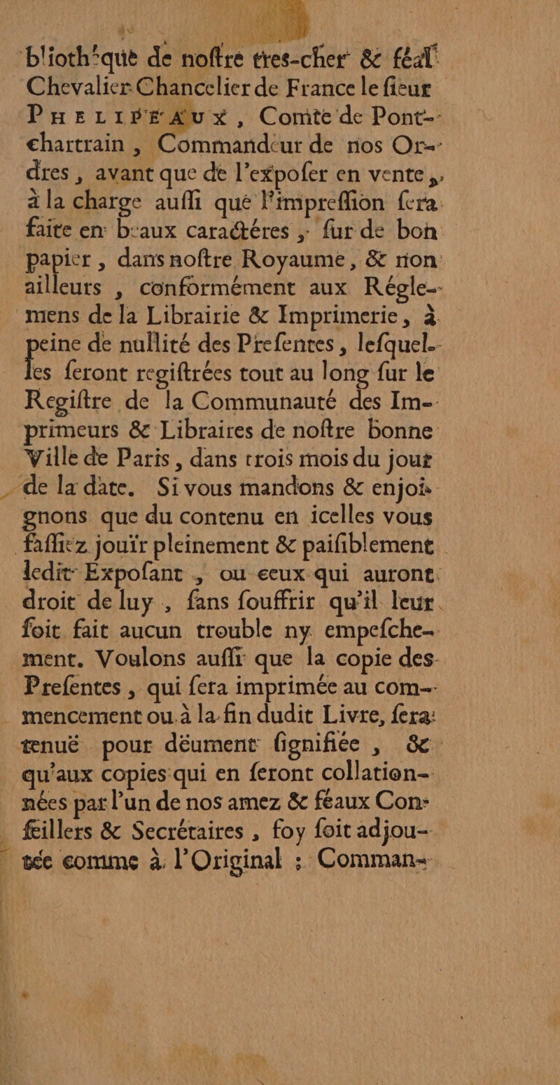 | | Sd RE 2 blioth‘que de noffre tres-cher &amp; féal' Chevalier Chancelier de France le ficur PEezi fi , Comte de Pont-- €hartrain , Commandcur de nos Or dres , avant que de l’expofer en vente, à la charge aufli que Fimpreffion fera. faite en: b:aux caractéres ; fur de bon papier, dans noftre Royaume, &amp; rion ailleurs , conformément aux Régle- mens de la Librairie &amp; Imprimerie, à eine de nullité des Prefentes , lefquel.- Fe feront regiftrées tout au long fur le Regiftre de la Communauté des Im-- primeurs &amp; Libraires de noftre bonne Ville de Paris, dans trois mois du jout de la date. Sivous mandons &amp; enjoi gnons que du contenu en icelles vous Rffiez jouïr pleinement &amp; paifblement. ledit: Expofant | ou eeux qui auront: droit deluy , fans fouffrir qu’il leur. foit fait aucun trouble ny empefche… ment. Voulons aufli que la copie des. Prefentes , qui fera imprimée au com . mencement ou. à la. fin dudit Livre, fera: tnuë pour déument fignifiée , 8e. qu'aux copies qui en feront collatien- nées par l’un de nos amez &amp; feaux Con: . fillers &amp; Secrétaires , foy foit adjou- | tée comme à l’Original : Comman- [