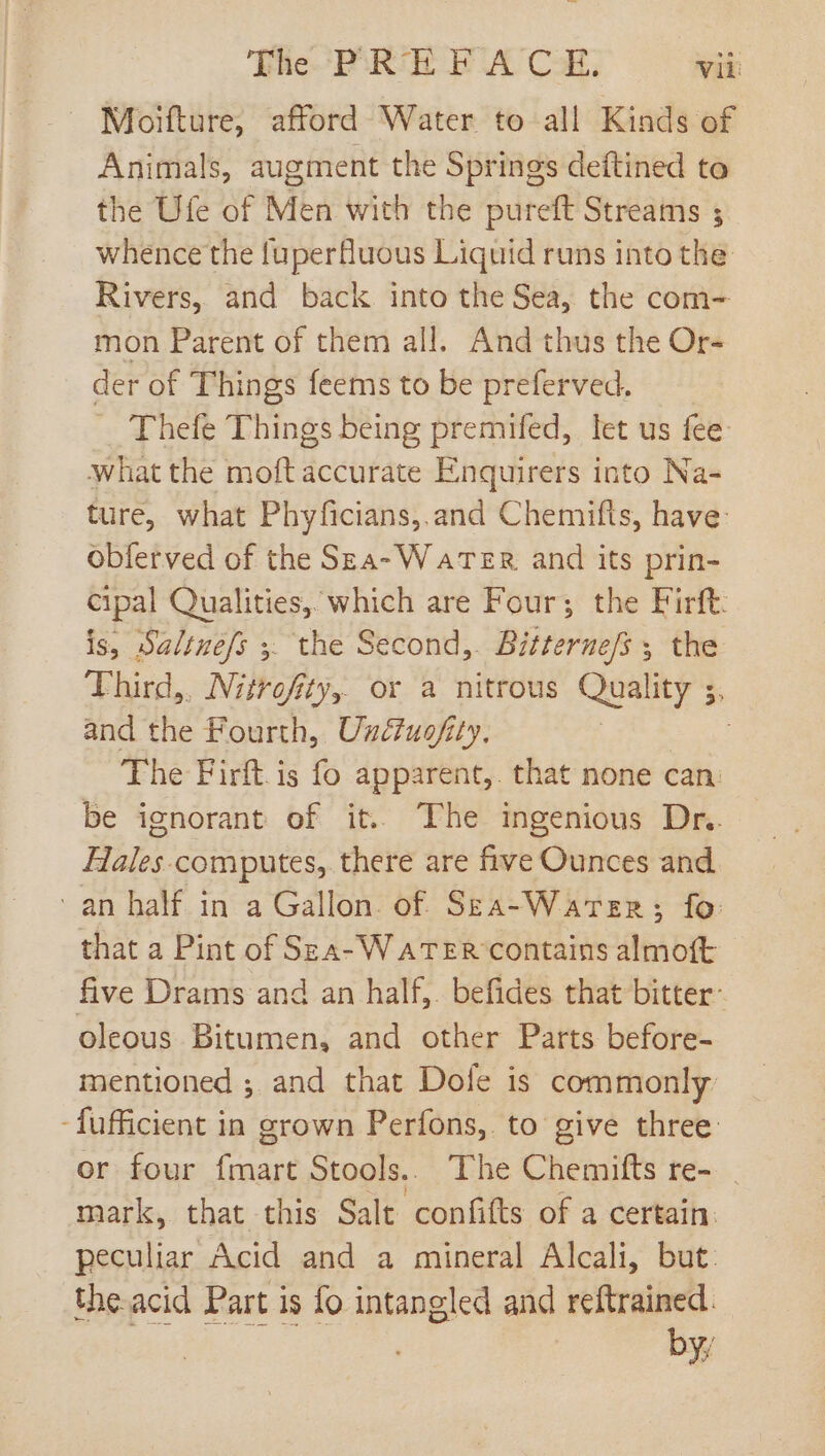 Moifture, afford Water to all Kinds of Animals, augment the Springs deftined to the Ufe of Men with the pureft Streams ; whence the fuperfluous Liquid runs into the Rivers, and back into the Sea, the com- mon Parent of them all. And thus the Or- der of Things feems to be preferved. Thefe Things being premifed, let us fee what the moft accurate Enquirers into Na- ture, what Phyficians, and Chemifts, have: Obferved of the SzA- WATER and its prin- cipal Qualities, which are Four; the Firft: is, Saltuefs . the Second,. Bitternefs ; the Third,. Nitrofity, or a nitrous Quality ;, and the Fourth, Uxétuofity. | The Firft.is fo apparent, that none can. be ignorant of it. The ingenious Dr. Hales computes, there are five Ounces and an half in a Gallon. of. Szea-Warer; fo that a Pint of Sza-WaTER contains almoft five Drams and an half. befides that bitter: oleous Bitumen, and other Parts before- mentioned ; and that Dole is commonly - fufficient in grown Perfons, to give three or four fmart Stools.. The Chemifts re- mark, that this Salt confifts of a certain. peculiar Acid and a mineral Alcali, but. the-acid Part is fo intangled and reftrained. byy