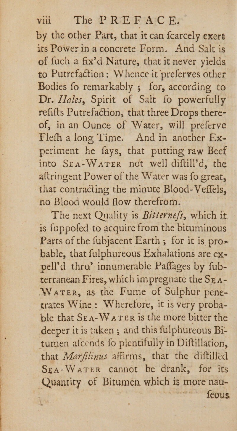 win The REC By by the other Part, that it can fcarcely exert its Power in a concrete Form. And Salt is of fuch a fix'd Nature, that it never yields to Putrefaction: Whence it preferves other Bodies fo remarkably ; for, according to Dr. Hales, Spirit of Salt fo powerfully refifts Putrefaction, that three Drops there- of, in an Ounce of Water, will preferve Flefh a long Time. And in another Ex- periment he fays, that putting raw Beef into SzA-WaTzR not well diftill’d, the aftringent Power of the Water was fo great, that contracting the minute Blood- Veffels, no Blood would flow therefrom. The next Quality is Bzternefs, which it is fuppofed to acquire from the bituminous Parts of the fubjacent Earth ; for it is pro- pell’d thro’ innumerable Paffages by fub- terranean Fires, which impregnate the Sz a- Water, as the Fume of Sulphur pene- trates Wine : Wherefore, it is very proba- ble that Se a-Warer is the more bitter the deeper it is taken ; and this fulphureous Bi- that Marfilinus affirms, that the diftilled SgA-WaTER cannot be drank, for its Quantity of Bitumen which is more nau- | Ícous.