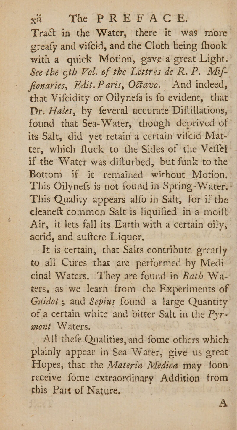 xi . The PREF A CE. Tract in the Water, there it was more greafy and vifcid, and the Cloth being fhook with a quick Motion, gave a great Light. See the oth Vol. of the Lettres de R. P. Mif- fionaries, Edit. Paris, Ofavo. And indeed, that Vifcidity or Oilynefs is fo evident, that Dr. Hales, by feveral accurate Diftillations, found that Sea- Water, though deprived of its Salt, did yet retain a certain vifcid Mat- ter, which ftuck to the Sides of the Veffel . if the Water was difturbed, but funk to the -Bottom if it remained without Motion. This Oilynefs is not found in Spring- Water. This Quality appears alfo in Salt, for if the cleaneft common Salt is liquified in a moift Air, it lets fall its Earth with a certain oily, acrid, and auftere Liqucr. It is certain, that Salts contribute greatly to all Cures that are performed by Medi- cinal Waters, They are found in Bath Wa- ters, as we learn from the Experiments of Guidot ; and Sepius found a large Quantity of a certain white and bitter Salt in the Pyr- mont Waters. | | | All thefe Qualities,and fome others which plainly appear in Sea- Water, give us great. Hopes, that the Materia Medica may foon receive fome extraordinary Addition from this Part of Nature. |