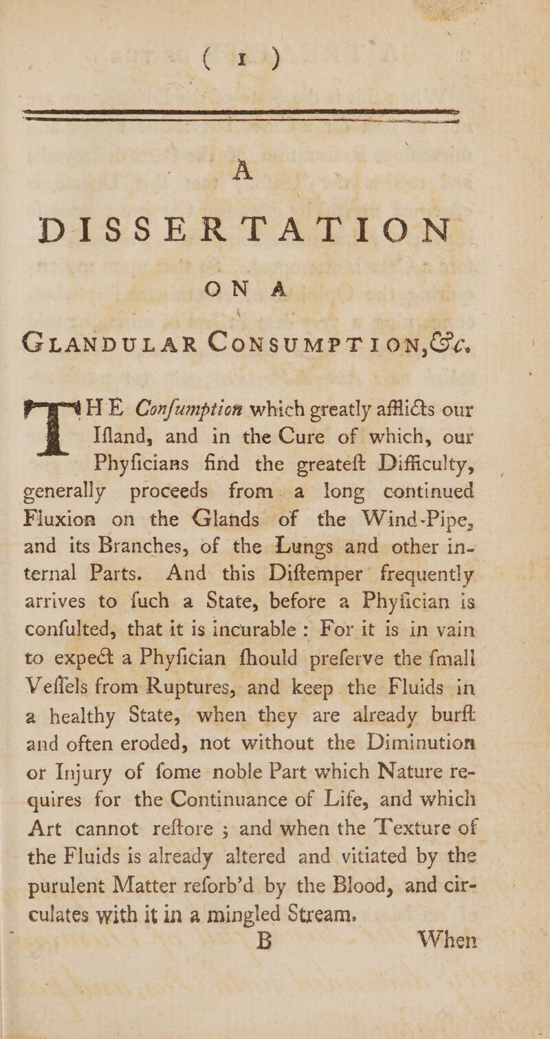 Diss5LEdAdB403N ON A GLANDULAR CoNsUMPT ION,C?*, IHE, Confumption which greatly afllicts our Ifland, and in the Cure of which, our Phyficians find the greateft Difficulty, generally proceeds from. a long continued Fiuxion on the Glands of the Wind-Pipe, and its Branches, of the Lungs and other in- ternal Parts. And this Diftemper frequently arrives to fuch a State, before a Phyfician is confulted, that it is incurable: For it is in vain to expect a Phyfician fhould preferve the fmall Veflels from Ruptures, and keep the Fluids in a healthy State, when they are already burft and often eroded, not without the Diminution or Injury of fome noble Part which Nature re- quires for the Continuance of Life, and which Art cannot reftore ; and when the Texture of the Fluids is already altered and vitiated by the purulent Matter reforb'd by the Blood, and cir- culates with it in a mingled Stream. ; B When