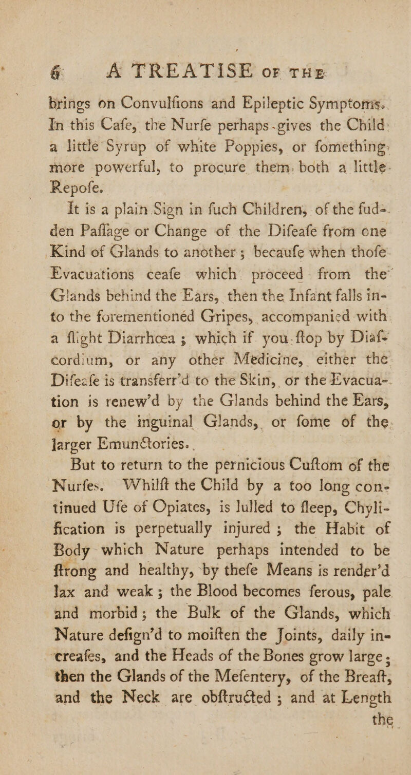 brings on Convulfions and Epileptic Symptorris. In this Cafe, the Nurfe perhaps.gives the Child: a little Syrup of white Poppies, or fomething: more powerful, to procure them, both a little. Repofe. It is a plain Sign in fuch Children, of the fud-. den Paffage or Change of the Difeafe from one Kind of Glands to another; becaufe when thofe- Evacuations ceafe which proceed from the’ Glands behind the Ears, then the Infant falls in- to the forementionéd Gripes, accompanied with a flight Diarrhoea ; which if. you. ftop by Diaf- cordium, or any other Medicine, either the Difezfe is transferr'd to the Skin, or the Evacua-. tion is renew'd by the Glands behind the Ears, or by the inguinal Glands, or fome of the. larger Emunctories. . | But to return to the pernicious Cuftom of the Nurfes. Whilft the Child by a too long con- tinued Ufe of Opiates, is lulled to fleep, Chyli- fication is perpetually injured ; the Habit of Body which Nature perhaps intended to be flrong and healthy, by thefe Means is render'd lax and weak; the Blood becomes ferous, pale and morbid; the Bulk of the Glands, which Nature defign'd to moiften the Joints, daily in- reafes, and the Heads of the Bones grow large; then the Glands of the Mefentery, of the Breaft, and the Neck are obftructed ; and at Length