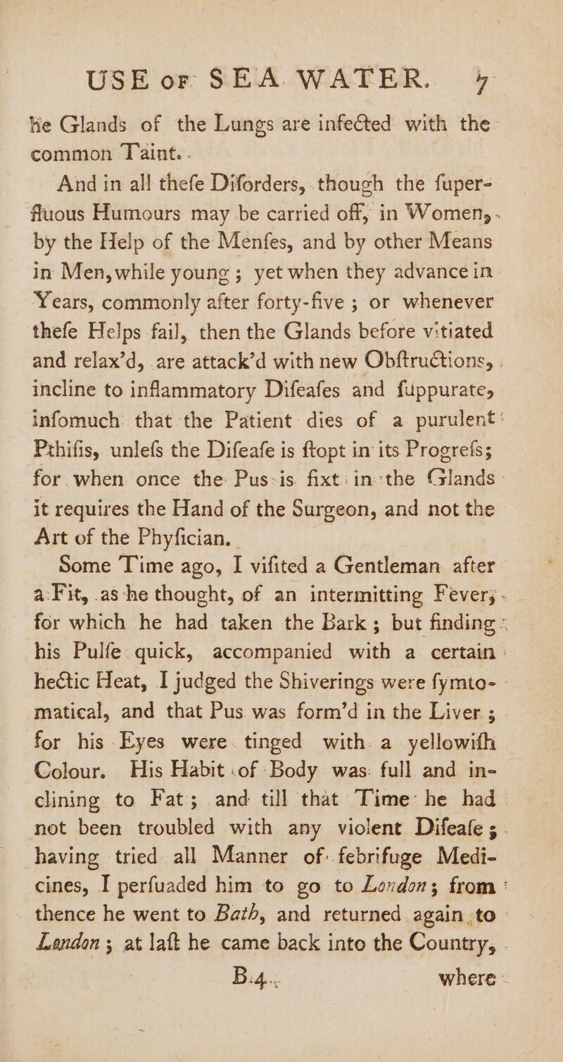 lie Glands of the Lungs are infected with the. common Taint. . And in all thefe Diforders, though the fuper- fluous Humours may be carried off; in Women, . by the Help of the Menfes, and by other Means in Men,while young ; yet when they advancein Years, commonly after forty-five ; or whenever thefe Helps fail, then the Glands before vitiated and relax'd, are attack'd with new Obftructions, . incline to inflammatory Difeafes and fuppurate, infomuch: that the Patient dies of a purulent: Pthifis, unlefs the Difeafe is ftopt in its Progrefs; for when once the Pus-is fixt:in the Glands it requires the Hand of the Surgeon, and not the Art of the Phyfician, | Some Time ago, I vifited a Gentleman after. a:Fit, .as he thought, of an intermitting Fever; - for which he had taken the Bark ; but finding - his Pulfe quick, accompanied with a certain : hectic Heat, I judged the Shiverings were fymto- - matical, and that Pus was form’d in the Liver ; - for his Eyes were tinged with. a yellowifh Colour. His Habit .of Body was: full and in- clining to Fat; and till that Time he had. not been troubled with any violent Difeafe ; . having tried all Manner of. febrifuge Medi- cines, I perfuaded him to go to Loudon; from : thence he went to Bath, and returned again ,to : Lendon ; at laft he came back into the Country, - B4... where -