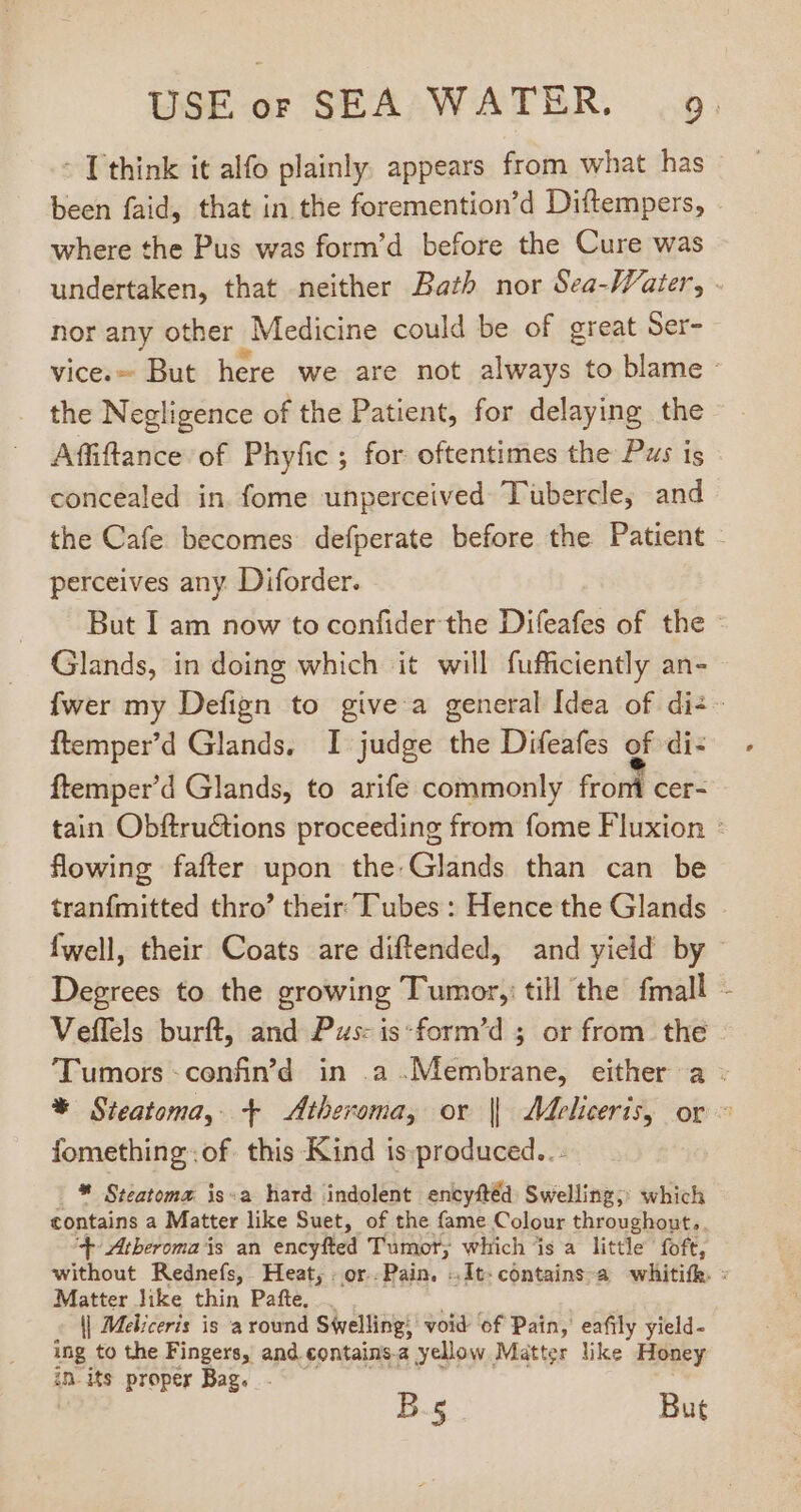 - T think it alfo plainly. appears from what has been faid, that in the foremention’d Diftempers, where the Pus was form'd before the Cure was undertaken, that neither Bath nor Sea-Water, | nor any other Medicine could be of great Ser- vice.- But here we are not always to blame - the Negligence of the Patient, for delaying the Affiftance of Phyfic ; for oftentimes the Pus is concealed in. fome unperceived Tubercle, and the Cafe becomes defperate before the Patient - perceives any Diforder. But I am now to confider the Difeafes of the © Glands, in doing which it will fufficiently an- fwer my Defign to give a general Idea of dis ftemper'd Glands. I judge the Difeafes of di- ftemper'd Glands, to arife commonly from cer- tain Obftru&amp;ions proceeding from fome Fluxion : flowing fafter upon the.Glands than can be tranfmitted thro' their Tubes : Hence the Glands fwell, their Coats are diftended, and yield by Degrees to the growing Tumor, till the fmall Veflels burft, and Pus: is form'd ; or from the Tumors-confin’d in .a Membrane, either a - * Steatoma, + &lt;Atheroma, or || Meliceris, or © fomethingof this Kind is produced... |* Steatoma is«a hard indolent encyftéd Swelling; which contains a Matter like Suet, of the fame Colour throughout, ‘+ Atbheroma is an encyfted Tumor, which is a little foft, without Rednefs, Heat, or.Pain. .It-contains-a whitifk. « Matter like thin Pafte, l| Meliceris is à round Swelling, void of Pain, eafily yield- ing to the Fingers, and contains.a yellow Matter like Honey in.its proper Bag. .. B.s But