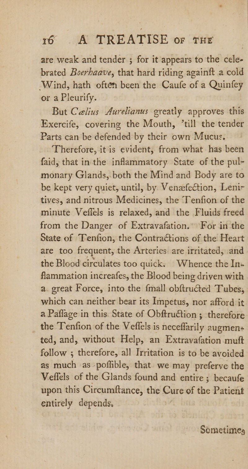 are weak and tender ; for it appears to the cele- brated Boerhaave, that hard riding againft a cold ‘Wind, hath often been the Caufe of a Quinfey or a Pleurify. But Celius Aurelianus greatly approves this Exercife, covering the Mouth, ’till the tender Parts can be defended by their own Mucus. Therefore, it is evident, from what has been faid, that in the inflammatory State of the pul- monary Glands,.both the Mind and Body are to be kept very quiet, until, by. Venzefection, Leni- tives, and nitrous Medicines, the Tenfion: of the minute Veflels is relaxed, and the Fluids freed from the Danger of Extravafation.” For in the State of Tenfion, the Contractions of the Heart are too frequent, the Arteries are irritated, .and. the Blood circulates too quick. Whence the In- flammation increafes, the Blood being driven with a. great Force, into the {mall obítructed Tubes, which can neither bear its Impetus, nor afford it a Paflage in this. State of Obftruction ; therefore _ the Tenfion of the Veffels is neceffarily augmen- ted, and, without Help, an Extravafation muft follow ; therefore, all Irritation is to be avoided as much as.poffible, that we may preferve the Veffels of the Glands found and entire ; becaufe upon this Circumftance, the ae of the Patient entirely depends. Sometimes