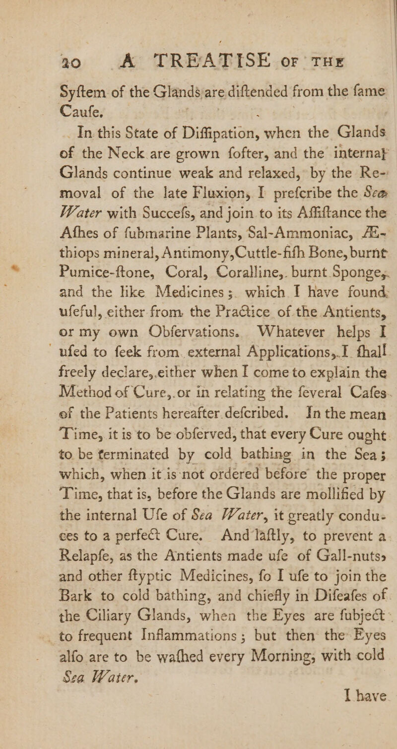 Syftem of the Glands are diftended from the fame Caufe. _ In this State of Disination, when the Glandi of the Neck are grown fofter, and the interna Glands continue weak and relaxed, by the Re- moval of the late Fluxion, I prefcribe the Sem Water with Succefs, and join to its Affiftance the Afhes of fubmarine Plants, Sal-Ammoniac, 7E- thiops mineral, Antimony,Cuttle-fifh Bone, burnt Pumice-ftone, Coral, Coralline,. burnt Spongey. and the like Medicines;. which I have found. ufeful, either from. the Practice of the Antients, or my own Obfervations. Whatever helps I . ufed to feek from. external Applications,.I fhall. freely declare, either when I come to explain the Method of Cure,.or in relating the feveral Cafes. of the Patients hereafter. defcribed. In the mean T ime, it is to be obferved, that every Cure ought to be ferminated by cold bathing in the Sea; which, when it is:not ordered before the proper Time, that is, before the Glands are mollified by the internal Ufe of Sea Water, it greatly condu- ces to a perfect Cure. And laftly, to prevent a Relapfe, as the Antients made ufe of Gall-nuts and other ftyptic Medicines, fo I ufe to join the Bark to cold bathing, and chiefly in Difeafes of. the Ciliary Glands, when the Eyes are fubject . to frequent Inflammations ; but then the Eyes alfo are to be wafhed every Morning; with cold Sea Water. I have
