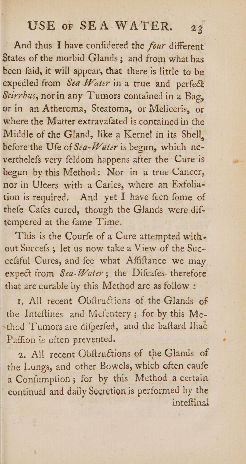 And thus I have confidered the four different States of the morbid Glands; and from what has been faid, it will appear, that there is little to be expected from Sea Water in a true and perfect Scirrhus, norin any Tumors contained in a Bag, or in an Atheroma, Steatoma, or Meliccris, or where the Matter extravafated is contained in the Middle of the Gland, like a Kernel in its Shell, before the Ufe of Sea-Water is begun, which ne- verthelefs very feldom happens after the Cure is begun by this Method: Nor in a true Cancer, nor in Ulcers with a Caries, where an Exfolia- tion is required. And yet I have feen fome of thefe Cafes cured, though the Glands were dif- tempered at the fame Time. This is the Courfe of a Cure attempted with- out Succefs ; let us now take a View of the Suc- cefsful Cures, and fee what Affiftance we may expect from Sea-Water; the Difeafes- therefore that are curable by this Method are as follow : I, All recent Obfiru€tions of the Glands of the Inteftines and Mefentery ; for by this Me- -thod Tumors are difperfed, and the baftard Hiac Paffion is often prevented. 2. All recent Obftru&amp;tions of the Glands of the Lungs, and other Bowels, which often caufe a Confumption ; for by this Method a certain continual and daily Secretion is performed by the inteftinal