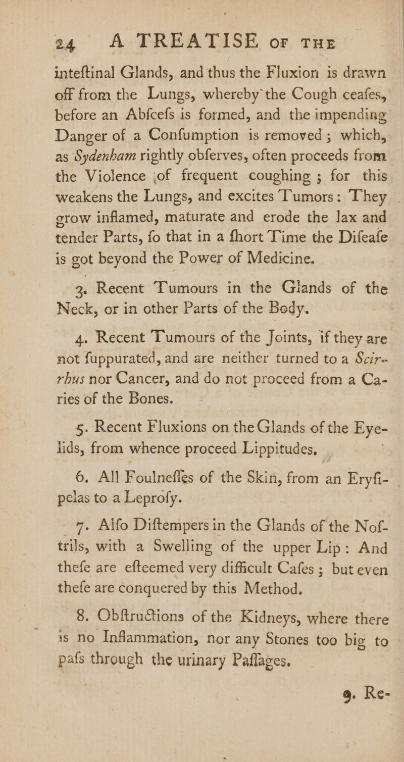 inteftinal Glands, and thus the Fluxion is drawn off from the Lungs, whereby the Cough ceafes, before an Abfcefs is formed, and the impending Danger of a Confumption is removed ; which, as Sydenbam rightly obferves, often proceeds from the Violence ;of frequent coughing ; for this weakens the Lungs, and excites Tumors: They . grow inflamed, maturate and erode the lax and tender Parts, fo that in a fhort Time the Difeafe is got beyond the Power of Medicine. 2. Recent Tumours in the Glands of the Neck, or in other Parts of the Body. 4. Recent Tumours of the Joints, if they are not fuppurated, and are neither turned to a Scir- rbus nor Cancer, and do not proceed from a Ca- ries of the Bones. 5. Recent Fluxions on the Glands of the Eye- lids, from whence proceed Lippitudes, 6. All Foulneffes of the pu from an Eryfi- | pelas to a Leprofy. 7. Alfo Diftempers in the Glands of the Nof- trils, with a Swelling of the upper Lip: And thefe are efteemed very difficult Cafes ; but even thefe are conquered by this Method, 8. Obftructions of the Kidneys, where there - is no Inflammation, nor any Stones too big to pafs through the urinary Paflages, | 9. Re-