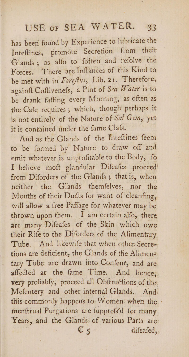 has been found by Experience to lubricate the Inteftines, promote Secretion from their Glands ; as alfo to foften and refoive the Feces. There are Inftances of this Kind to be met with in Forefus, Lib. 21. Therefore, againft Coftivenefs, a Pint of Sea Water is to bé drank fafting every Morning, as often as the Cafe requires ; which, though perhaps it is not entirely of the Nature of Sal Gem, yet it is contained under the fame Cla&amp;. And as the Glands of the Inteftines feem to be formed by Nature to draw off and emit whatever is unprofitable to the Body, fo I believe moft glandular Difeafes proceed from Diforders of the Glands ; that is, when neither the Glands themfelves, nor the Mouths of their Duéts for want of cleanfing, will allow a free Paflage for whatever may be thrown upon them. I am certain alfo, there are many Difeafes of the Skin which owe their Rife to the Diforders of the Alimentary Tube. And likewife that when. other Secre-- tions are deficient, the Glands of the Alimen: tary Tube are drawn into Confent, and are affected at the fame Time. And hence, very probably, proceed all Obftru&amp;tions of the. Mefentery and other internal Glands. And! tliis commonly happens to. Women’ when the - menftrual Purgations are fupprefs’ d for many Years, and the Glands: of various Parts are: C 5 difeafed,.