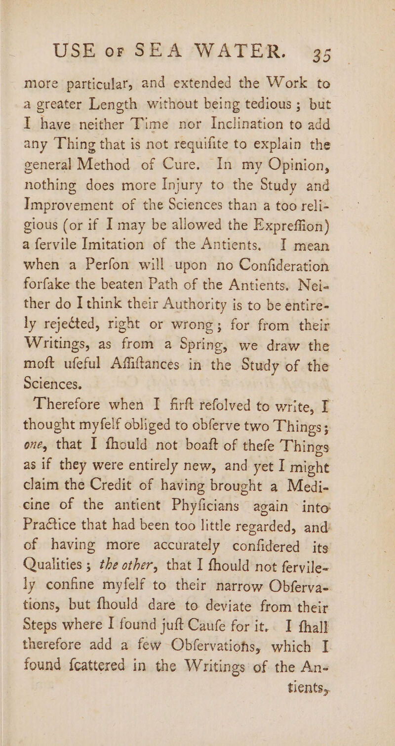 more particular, and extended the Work to a greater Length without being tedious; but I have neither Time nor Inclination to add any Thing that is not requifite to explain the general Method of Cure. In my Opinion, nothing does more Injury to the Study and Improvement of the Sciences than a too reli- . gious (or if I may be allowed the Expreffion) afervile Imitation of the Antients, I mean when a Perfon will upon no Confideration forfake the beaten Path of the Antients. Nei- ther do I think their Authority is to be entire- ly rejected, right or wrong; for from their Writings, as from a Spring, we draw the moft ufeful Affiffances in the Study of the - Sciences. Therefore when I firft refolved to write, I thought myfelf obliged to obferve two Things; one, that I fhould not boaft of thefe Things as if they were entirely new, and yet I might claim the Credit of having brought a Medi- cine of the antient Phyficians again into . Practice that had been too little regarded, and: of having more accurately confidered its Qualities ; the other, that I fhould not fervile- ly confine myfelf to their narrow Obferva- tions, but fhould dare to deviate from their Steps where I found juft Caufe for it.. I fhall therefore add a few Obfervatiohs, which I found fcattered in the Writings of the An- tients.