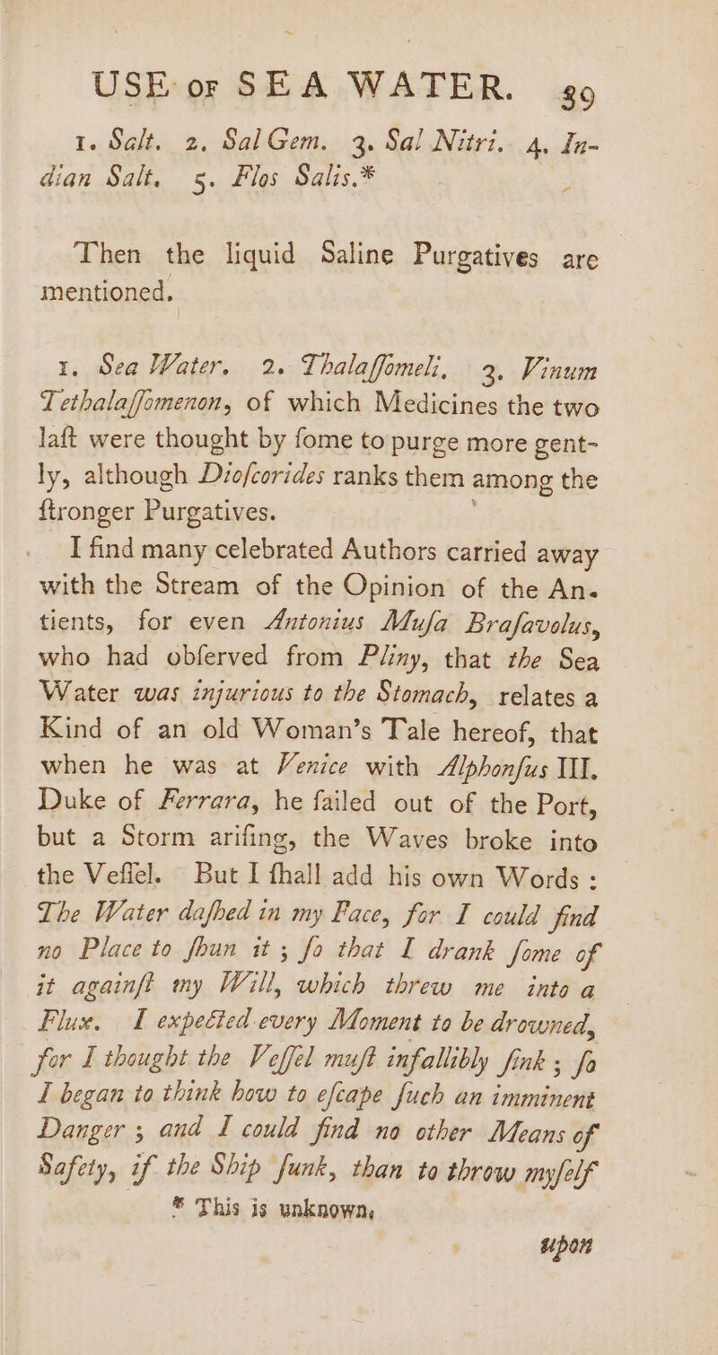 I. Salt. 2. SalGem. 3. Sal Nitri.. 4. In- dian Salt. 5. Flos Salis.* Then the liquid Saline Purgatives are | mentioned, 1. Sea Water, 2. Thalaffomeli, 3, Vinum Tethalafjomenon, of which Medicines the two laft were thought by fome to purge more gent- ly, although D/ofcorides ranks them among the ftronger Purgatives. I find many celebrated Authors carried away with the Stream of the Opinion of the An. tients, for even Antonius Mufa. Brafavolus, who had obferved from Pliny, that the Sea Water was injurious to the Stomach, relates a Kind of an old Woman’s Tale hereof, that when he was at Venice with Alphonfus III. Duke of Ferrara, he failed out of the Port, but a Storm arifing, the Waves broke into the Vefiel. But I fhall add his own Words : The Water dafhed in my Face, for I could find no Place to foun it; fo that I drank Some of it againfl my Will, which threw me into a Flux, I expected every Moment to be drowned, für I thought the Veffél muft infallibly fink ; fa I began to think how to efcape fuch an imminent Danger ; and I could find no other Means of Safety, if the Ship funk, than to throw myfelf —. * This is unknown, upon