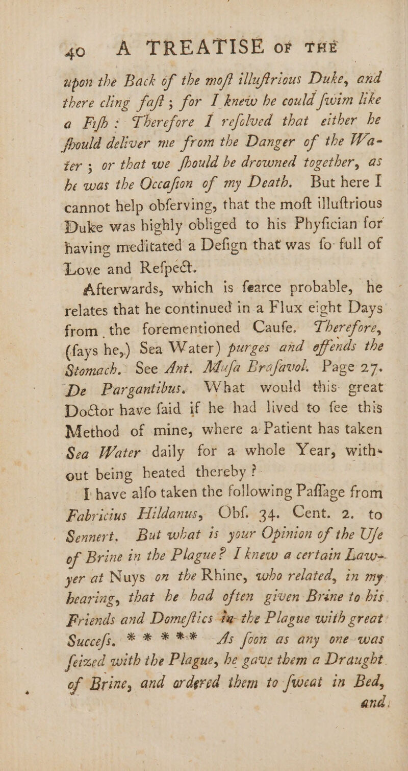 upon the Back of the moft illuftrious Duke, and there cling faft; for I knew be could [wim like a Fifh: Therefore I refelved that either he foould deliver me from the Danger of the Wa- fer y or that we fbould be drowned together, as he was the Occafion of my Deatb. But here I cannot help obferving, that the moft iluftrious Duke was highly obliged to his Phyfician for having meditated a Defign that was fo full of Love and Refpect. Afterwards, which is fearce probable, he relates that he continued in a Flux eight Days from the forementioned Caufe. Therefore, (fays he,) Sea Water) purges and offends the Stomach. See Ant. Mufa Brafavol. Page 27. ‘De Pargantibus. What would this. great Doétor have faid if he had lived to fee this Method of mine, where a Patient has taken Sea Water daily for a whole Year, with- out being heated thereby ?- [ have alfo taken the following Paffage from Fabricius Hildanus, Obf. 34. Cent. 2. to - Sennert. But what is your Opinion of the Ufe of Brine in the Plague? I knew a certain Law-. yer at Nuys on the Rhine, who related, in my hearing, that he had often given Brine to his Friends and Domeftics ta- the Plague with great: Succefs. * * * ** As foon as any one was feized with the Plague, he gave them a Draught. of Brine, and ardgred them to fweat in Bed,