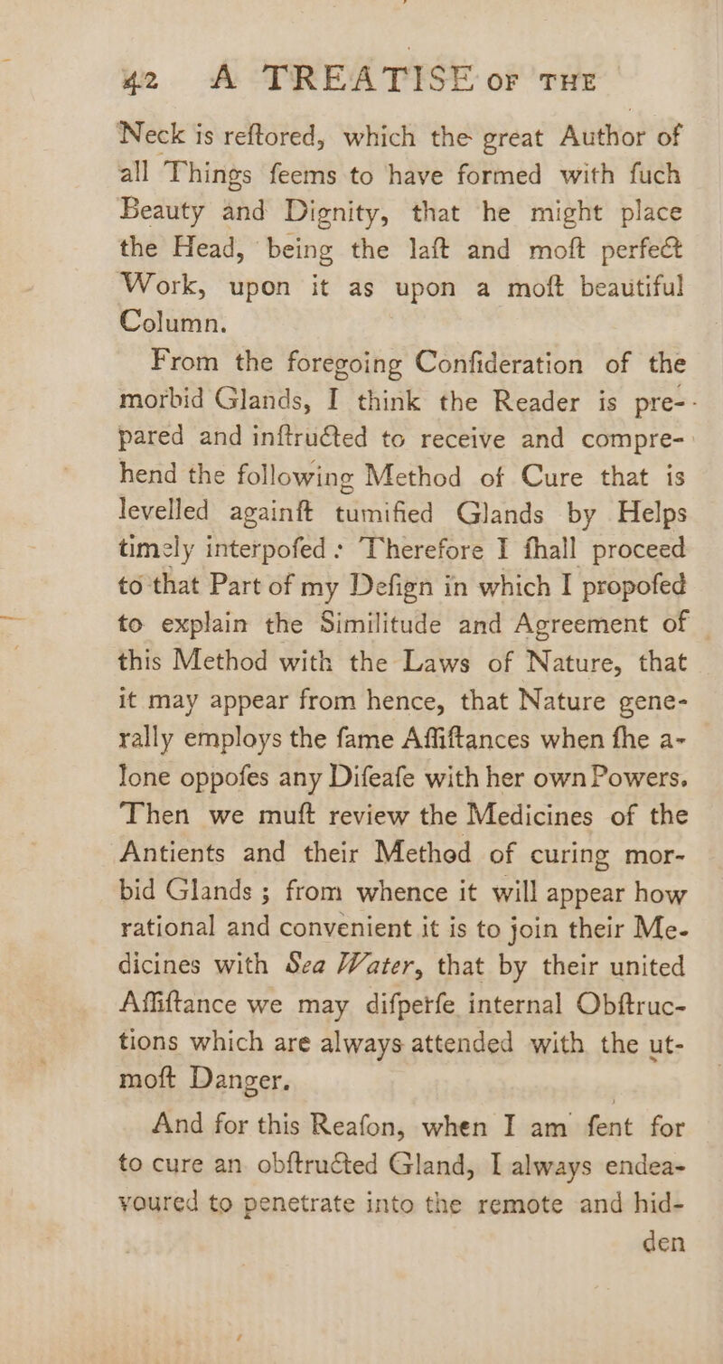 Neck is reftored, which the great Author of all Things feems to have formed with fuch Beauty sid Dignity, that he might place the Head, being the laft and moft perfect Work, upon it as upon a moft beautiful Column. From the foregoing Confideration of the morbid Glands, I think the Reader is pre-- pared and inftru€ted to receive and compre- hend the following Method of Cure that is levelled againft tumified Glands by Helps timely interpofed: Therefore I fhall proceed to that Part of my Defign in which I propofed to explain the Similitude and Agreement of | this Method with the Laws of Nature, that it may appear from hence, that Nature gene- rally employs the fame Affiftances when fhe a- lone oppofes any Difeafe with her own Powers. Then we muft review the Medicines of the Antients and their Method of curing mor- bid Glands ; from whence it will appear how rational and convenient it is to join their Me- dicines with Sea Water, that by their united Affiftance we may difperfe internal Obftruc- tions which are always attended with the ut- moft Danger. And for this Reafon, when I am fent for to cure an obftructed Gland, I always endea- voured to penetrate into the remote and hid- den