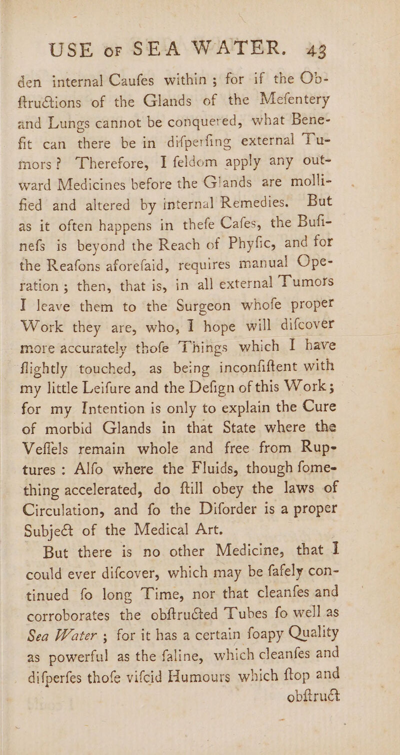 den internal Caufes within; for if the Ob- firuGtions of the Glands of the Mefentery and Lungs cannot be conquered, what Bene- fit can there be in difperfing external Tu- mors? Therefore, I feldom apply any out- ward Medicines before the Glands are molli- fied and altered by internal Remedies. But as it often happens in thefe Cafes, the Bufi- nefs is beyond the Reach of Phyfic, and for the Reafons aforefaid, requires manual Ope- ration; then, that is, in all external Tumors I leave them to the Surgeon whofe proper Work they are, who, I hope will difcover more accurately thofe Things which I have flightly touched, as being inconfiftent with my little Leifure and the Defign of this Work ; for my Intention is only to explain the Cure of morbid Glands in that State where the Veffels remain whole and free from Rup- tures: Alfo where the Fluids, though fome- thing accelerated, do ftill obey the laws of Circulation, and fo the Diforder is a proper Subje&amp; of the Medical Art. | But there is no other Medicine, that I could ever difcover, which may be fafely con- tinued fo long Time, nor that cleanfes and corroborates the obftru&amp;ted Tubes fo well as Sea Water , for it has a certain foapy Quality as powerful as the faline, which cleanfes and difperfes thofe vifcid Humours which ftop and obftruct