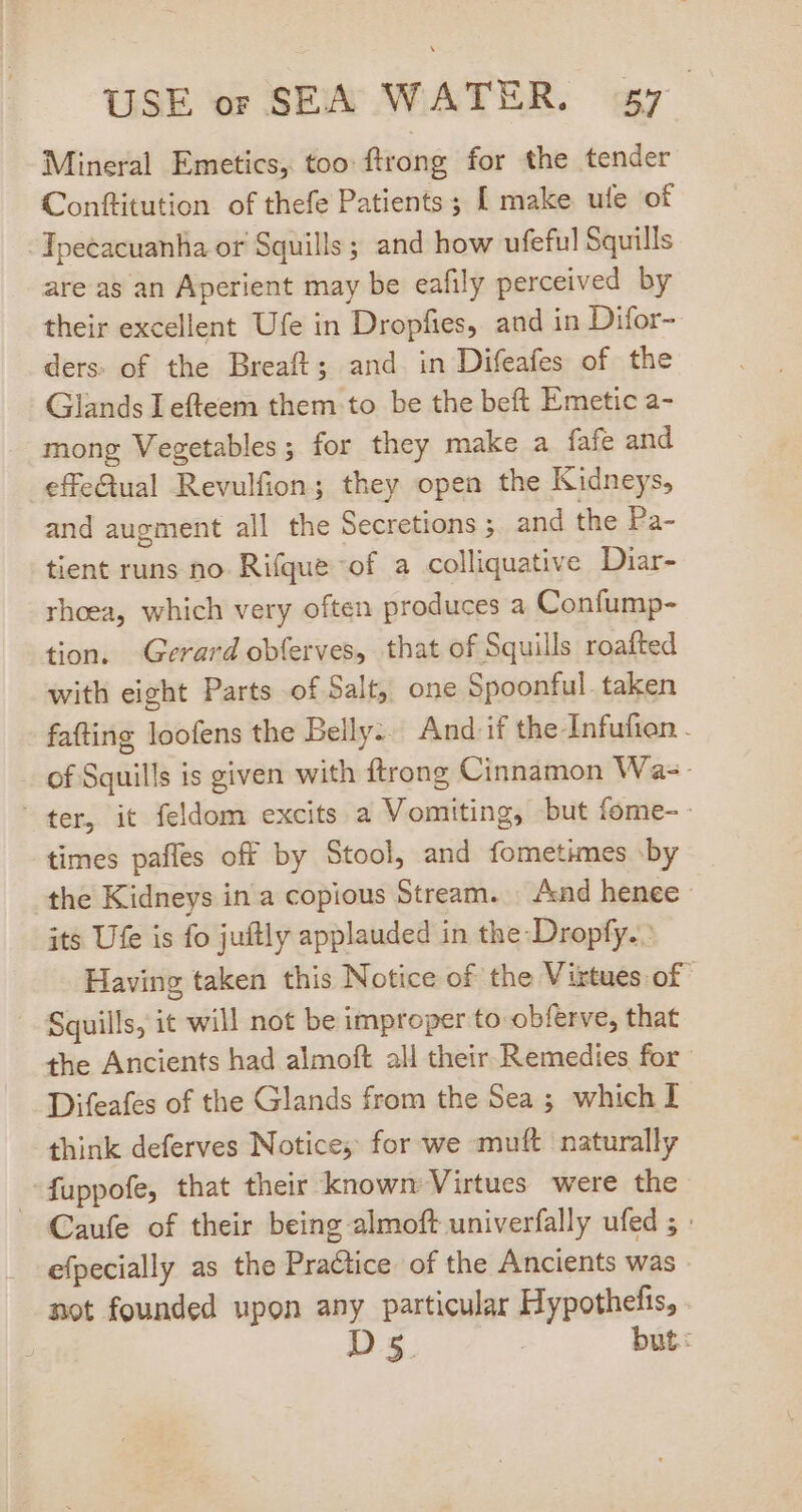 Mineral Emetics, too ftrong for the tender Conftitution of thefe Patients; [ make ule of Tpecacuanha or Squills ; and how ufeful Squills are as an Aperient may be eafily perceived by their excellent Ufe in Dropfies, and in Difor- ders. of the Breaft; and in Difeafes of the Glands I efteem them to be the beft Emetic a- mong Vegetables; for they make a fafe and effe&amp;tual Revulfion; they open the Kidneys, and augment all the Secretions ; and the Pa- tient runs no Rifque of a colliquative Diar- rhoea, which very often produces a Confump- tion. Gerard obferves, that of Squills roafted with eight Parts of Salt, one Spoonful. taken fafting loofens the Belly... And if the-Infufien . of Squills is given with ftrong Cinnamon Wa-- ter, it feldom excits a Vomiting, but fome- times paffes off by Stool, and fometimes by the Kidneys in a copious Stream. And henee- its Ufe is fo juftly applauded in the-Dropfy. : Having taken this Notice of the Virtues of - Squills, it will not be improper to obferve, that the Ancients had almoft all their Remedies for Difeafes of the Glands from the Sea ; which I think deferves Notice; for we muft naturally -fuppofe, that their known Virtues were the — Caufe of their being almoft univerfally ufed ; : efpecially as the Practice. of the Ancients was - not founded upon any particular Hypothefis, Ds5 | but: