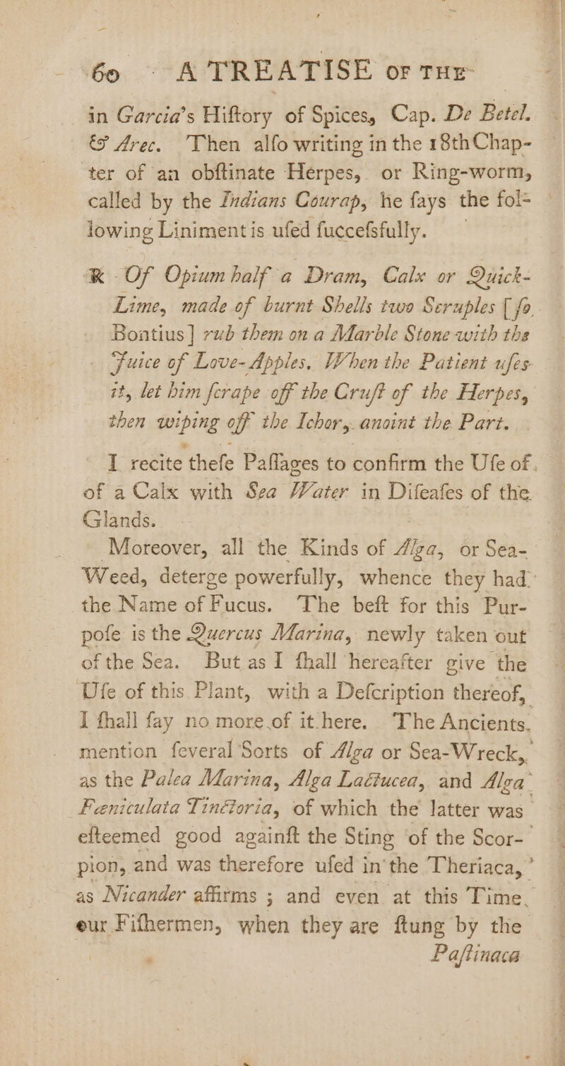 -— ‘Go, ^K TREATISE OF THE- in Garcia’s Hiftory of Spices, Cap. De Betel. G Arec. Then alfo writing in the 18th Chap- ter of an obftinate Herpes, or Ring-worm, called by the Indians Courap, he fays the fol= — lowing Linimentis ufed fuccefsfully. — &amp; Of Opium balf a Dram, Calx or Quick- Lime, made of burnt Shells two Seruples [ fo Bontius] rub them on a Marble Stone with ths Fuice of Love- Apples, When the Patient ufes jt, let bim fcrape off the Cruft of the Herpes, then Ring a the Ichor,. anoint the Part. I recite ‘thefe Paflages to Spite the Ufe of. of a Calx with Sea Water in Difeafes of the Glands. Moreover, all the Kinds of Z/za, or Sea- Weed, deterge powerfully, whence they had: the Name of Fucus. The beft for this Pur- pofe is the Quercus Marina, newly taken out ofthe Sea. But.as I fhall hereafter give ‘the Ufe of this Plant, with a Defcription thereof, I fhall fay no more.of it here. The S sien mention feveral Sorts of //ga or Sea- Wreck, as the Palea Marina, Alga Lactucea, and Alga’ Fenitulata Tinézoria, of which the latter was efteemed good againft the Sting of the Scor-- pion, and was therefore ufed in'the Theriaca, ' as Nicander affirms ; and even at this Time. eur Fifhermen, when they are ftung by the Paftinace