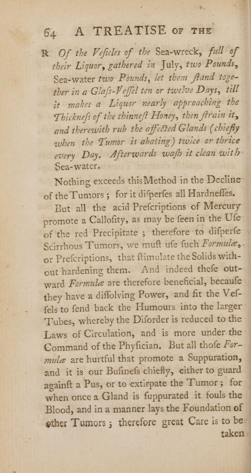 tod 64 A TREATISE or THE RK Of the Veficles of the Sea-wreck, full of their Liquor, gathered in July, two Pounds, Sea-water two Pounds, let them fland toge- — ther in a-Glafs-Veffel ten or twelve Days, till it makes a Liquor nearly approaching the Thicknefs of the tbinnef Honey, then ftrain it, and therewith rub the affected Glands (chiefly suben the Tumor is abating) twice or thrice — every Day. Afterwards wafb it clean with: Sea-water.. - Nothing exceeds this Method in the Decline: of the Tumors ; for it difperfes all Hardneffes. But all the acid Prefcriptions of Mercury . promote a Callofity, as may be feen in the Ufe- - of the red Precipitate ;' therefore to difperfe . Scirrhous Tumors, we muft ufe fuch Formule, . or Prefcriptions, that ftimulate the Solids with- out hardening them. And indeed thefe out-- ward Formule are therefore beneficial, becaufe they have a diffolving Power, and fit the Vef- fels to fend back the Humours into the larger: Tubes, whereby the Diforder is reduced to the Laws of Circulation, and is more under the: Command of the Phyfician. But all thofe Fzr- mule are hurtful that promote a Suppuration, and it is our Bufinefs chiefly, either to guard. againft a Pus, or to extirpate the Tumor; for. . when once a.Gland is fuppurated it fouls the | . Blood, and in a manner lays the Foundation of — gther Tumors; therefore great Care is to be- taken : 3 3 4 3