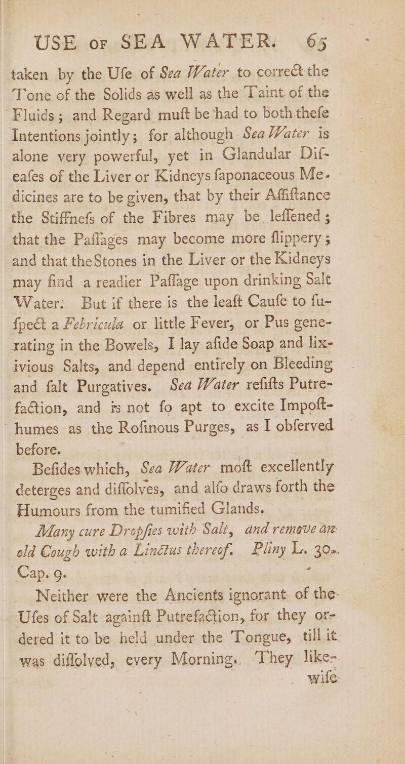 taken by the Ufe of Sea Water to correct the Tone of the Solids as well as the Taint of the Fluids; and Regard muft be had to both thefe Intentions jointly; for although Sea Water is alone very powerful, yet in Glandular Dif- eafes of the Liver or Kidneys faponaceous Me. dicines are to be given, that by their Affiftance the Stiffnefs of the Fibres may be. leflened ; that the Paflages may become more flippery 5 and that theStones in the Liver or the Kidneys may find a readier Paffage upon drinking Salt Water: But if there is the leaft Caufe to fu- fpect a Febricula or little Fever, or Pus gene- rating in the Bowels, I lay afide Soap and lix- ivious Salts, and depend entirely on Bleeding and falt Purgatives. Sea Water refifts Putre- faction, and is not fo apt to excite Impoft-  humes as the Rofinous Purges, as I obferved before. Befides which, Sea Water moft excellently deterges and diffolves, and alfo draws forth the Humours from the tumified Glands. Many cure Dropfies with Salt, and remave an old Cough with a Linétus e Pliny L. (der Cap. 9. Neither were the pee ignorant. of the- Ufes of Salt againft Putrefaction, for they or- dered it to be held under the Tongue, till it. was diffolved, every Morning. ‘They like- . wife