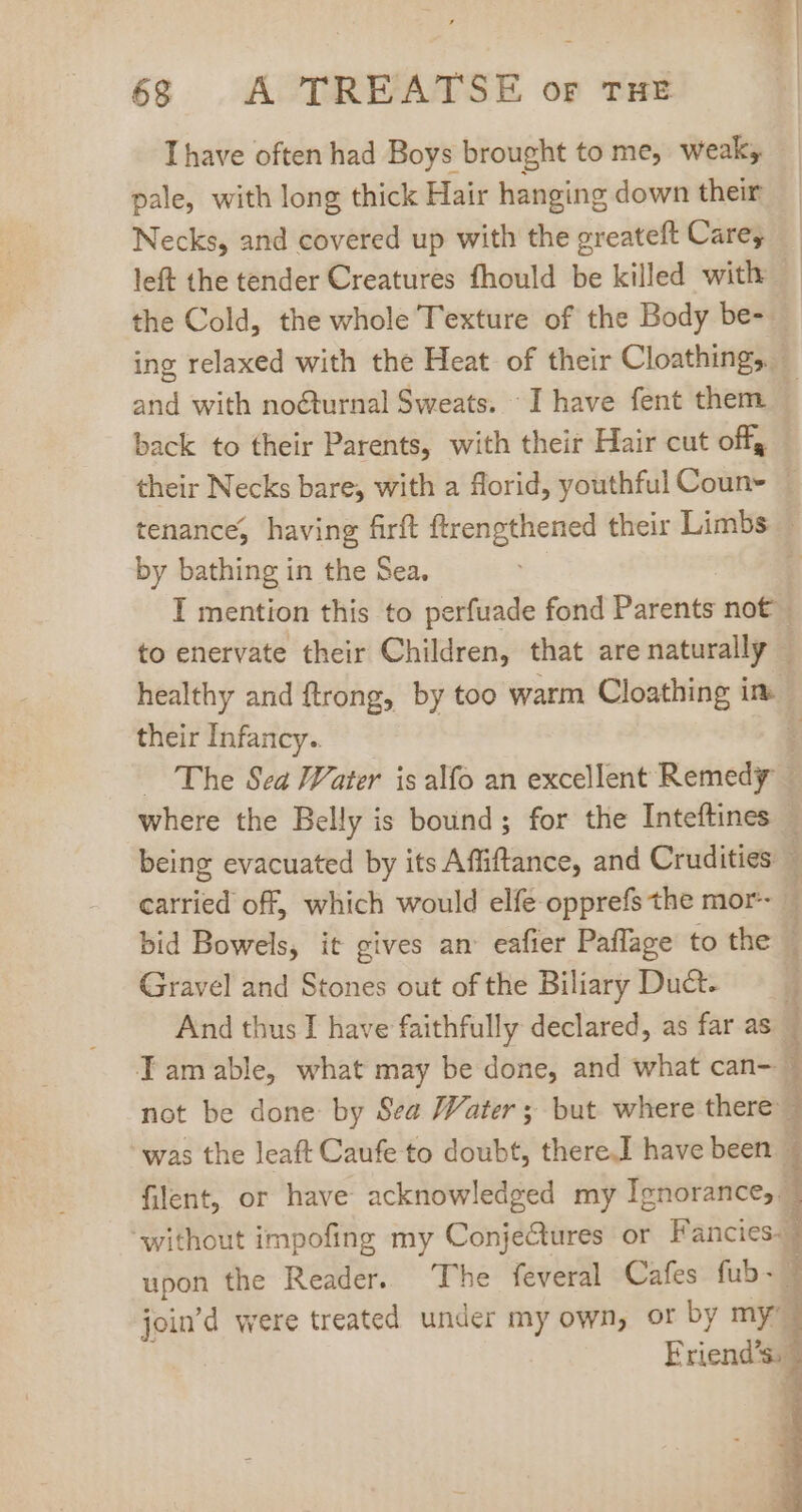 Thave often had Boys brought to me, weak; pale, with long thick Hair hanging down their Necks, and covered up with the greateft Care; left the tender Creatures fhould be killed with the Cold, the whole T'exture of the Body be- ing relaxed with the Heat of their Cloathings - and with nocturnal Sweats. I have fent them back to their Parents, with their Hair cut off, their Necks bare, with a florid, youthful Coun~ : tenance, having firft ftrengthened their Limbs — by bathing in the Sea. 1 I mention this to perfuade fond Parents not to enervate their Children, that arenaturally | healthy and ftrong, by too warm Cloathing im their Infancy.. Hd The Sea Water is alfo an excellent Remedy - where the Belly is bound; for the Inteftines | being evacuated by its Affiftance, and Crudities — carried off, which would elfe-opprefs the mor- — bid Bowels, it gives an eafier Paflage to the | Gravel and Stones out of the Biliary Duct- j And thus I have faithfully declared, as far as i Tamable, what may be done, and what can- 1 not be done by Sea Water; but where there 1 was the leaft Caufe to doubt, there.I have been filent, or have acknowledged my Ignorance,. | without impofing my Conjectures or Fancies. i upon the Reader. The feveral Cafes fub- - join'd were treated under my own, or by my [ Eriend's. 3 q