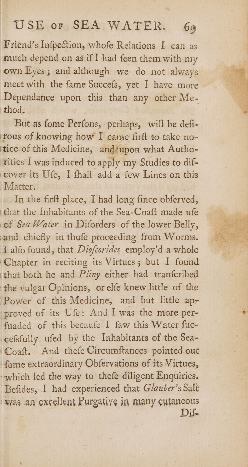 Friend's InfpeCtion, whofe Relations I can as much depend on as if I had feen them with my own Eyes; and although we do not always meet with the fame Succefs, yet I have more Dependance upon this than any- other Me- thod. But as fome Perfons, perhaps, will be defi- ous of knowing how I came firft to take no- 'tice of this Medicine, and?upon what Autho- tities I was induced to apply my Studies to dif- | cover its Ufe, I fhall add a few Lines on this Matter. | In the firft place, I had long fince obferved, that the Inhabitants of the Sea- Coaft made ufe of Sea Vater in Diforders of the lower Belly, and chiefly in thofe proceeding from Worms. I alfo found, that Dio/corides employ'd a whole Chapter in reciting its Virtues; but I found ‘that both he and PZzy either had tranfcribed ‘the vulgar Opinions, orelfe knew little of the ‘Power of this Medicine, and but little ap- proved of its Ufe: And I was the more per- ‘fuaded of this becaufe I faw this Water fuc- ‘cefefully ufed by the Inhabitants of the Sea- ‘Coaft. And thefe Circumftances pointed out -fome extraordinary Obfervations of its Virtues, - which led the way to thefe diligent Enquiries. Befides, I had experienced that G/auber’s Salt 'Awas an excellent Purgative in many Skid il-