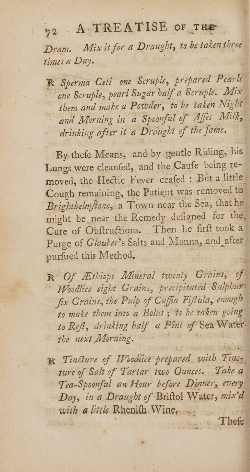 we 92 - A- TREATISE or THe Dram. Mixit for a Draught, to be taken three times a Day. ; ; K Sperma Ceti one Scruple, prepared Pearls” ‘one Scruple, pearl Sugar half a Scruple. Mix “Shem and make a Powder, to be taken Night à - and Morning in a Spoonful of Affes Milk,” drinking after it a Draught of the fame. — —- By thefe Means, and by gentle Riding, his Lungs were cleanfed, and the Caufe being re- - moved, the Heétic Fever ceafed : But a little- Cough remaining, the Patient was removed to” Brighthelm/ftoney a Town near the Sea, that he | might be near the Remedy defigned for the, Cure of Obftru&amp;tions. Then he firft took a” Purge of Glauber’s Salts and Manna, and _after, purfued this Method, 3 K- Of Ethiops Mineral twenty Grains; of] * Woodlice eight Grains, precipitated Sulphur® fix Grains, the Pulp of Caffia Fiftula, enough” to make them into a Bolus ; to be taken going 1 to Reft, drinking half a Pint of Sea Water? the next Morning. - hà les oqi K Tinéture of IFoadlice prepared with Ties — 4ure of Salt of Tartar two Ounces. Take a Tea-Spoonful an Hour before Dinner, every - Day, in a Draught of Briftol Water, mix'd 3 with a little Rhenifh. Wine... 5 à Jd ».'hefef - ^ *