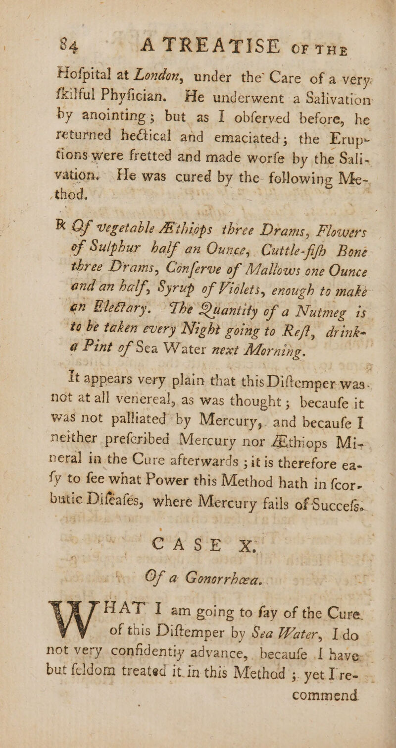 Hofpital at London, under the Care of a very: fkilful Phyfician. He underwent a Salivation by anointing; but as I obferved before, he returned hectical and emaciated; the Erup- tions were fretted and made worfe by the Sali- vation, He was cured by the following Me-. .thod. | | | H K Qf vegetable Athisps three Drams, Flowers of Sulphur half an Ounce, Cuttle-fifh Bone three Drams, Conferve of Mallows one Ounce and an half, Syrup of Violets, enough to make gn Eleftary. The Quantity of a Nutmeg is ‘to be taken every Night going to Reft, drink= € Pint of Sea Water next Morning. It appears very plain that this Diftemper was. not at all veriereal, as was thought; becaufe it was not palliated by Mercury, and becaufe T neither prefcribed Mercury nor ZEthiops Mi-- neral ia the Cure afterwards ;itis therefore ea- fy to fee what Power this Method hath in fcor- butic Difeafés, where Mercury fails of Succefs. cio ug giyió ye Of a Gonorrhea. HAT I am going to fay of the Cure. of this Diftemper by Sea Water, Ido - not very confidentiy advance, becaufe .I have: but feldom treated it. in this Method ;. yetIre- - commend