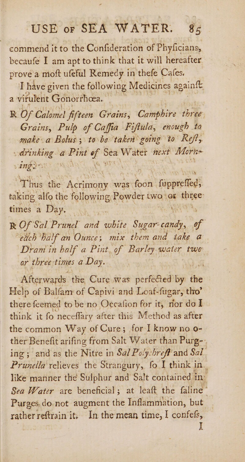 commend it to the Confideration of Phyficians, becaufe I am apt to think that it will hereafter prove a moft ufeful Remedy in thefe Cafes, I have given the following Medicines again‘ a virulent Gonorrheea. K Of Calomel fifteen Grains, Canipeive three: Grains, Pulp of Cafia Fi ifiula, enough to make a Bolus; tobe taken’ going to Ret, s Bre: a rigs aee T Water next rg &gt; ang? ) Thus the eod was foon. fapietied’ taking alfo the following. Powder two. ‘ox three times a Day. oy RK Of Sal Prunel 2 wbite er HEIN of | each half an Ounce; mix them and take @ Dram i in half a Pint. of. Pari. water twe or three: times a Day. Afterwards d Cure was perfected - ^ Help of Balfamr of Capivi and Loaf-fugar, tho’ there feemed to be no Oecafion for it, nor do I think it fo neceffary after this Method as after the common Way of Cure; for I know no o- ther Benefit arifing from Salt Water than Purg-.. ing; and as the Nitre in Sa/ Poly-hreff'and Sal. Prunella relieves the Strangury, fo I think in. like manner the Sulphur and Salt contained. in: Sea Water are beneficial; at leaft the faline Purges.do.not augment the Inflammation, but rather reftrain it, In the mean time, I confefs, I