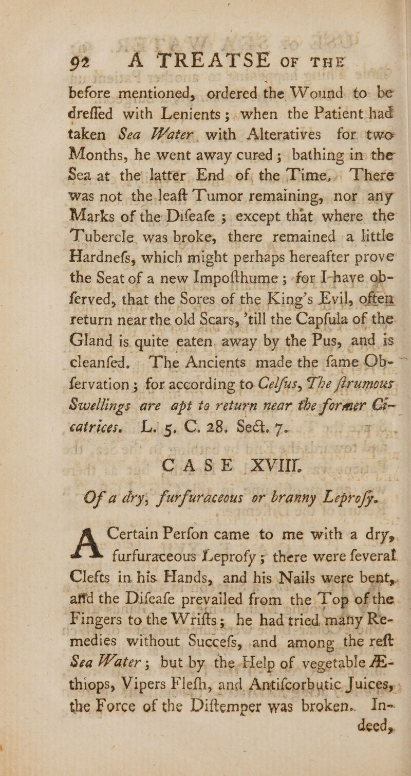 902? A TREATSE or tHe. before mentioned, ordered the Wound. to- be dreffed with Lenients;.when the Patient had taken Sea Water with Alteratives for two Months, he went away cured ; bathing im the Sea at the latter End of the Time,» There was not the leaft Tumor remaining, nor any — Marks of the Difeafe ; except that where the Tubercle. was broke, there remained a little Hardnefs, which might perhaps hereafter prove the Seat of a new Impofthume ; fox I-have ob- ferved, that the Sores of the King’ S Evil, often return near the old Scars, *till the Capfula of the Gland is quite eaten. away by the Pus, and is cleanfed, The Ancients made the fame Qb- > fervation ; for according to Cel/us, The firumous Swellings are apt to return near the former Ci- catrices. Li 5, C. 28, Sect. 7. CASE XVIII. Of a dry, furfuraceous or branny Leprofy. A Perfon came to me with a dry,. furfuraceous Leprofy ; there were feveral. Clefts in his Hands, and his Nails Were bent, affd the Difeafe prevailed from the Top of the Fingers to the Wrifts ; 5. he had tried many 'Re- medies without Succefs, and among the reft Sea Water ; but by. the Help of vegetable fE- thiops, Vipers Flefh, and. Antifcorbutic Juices, ; the Force of the Diftemper was broken. In- deed;