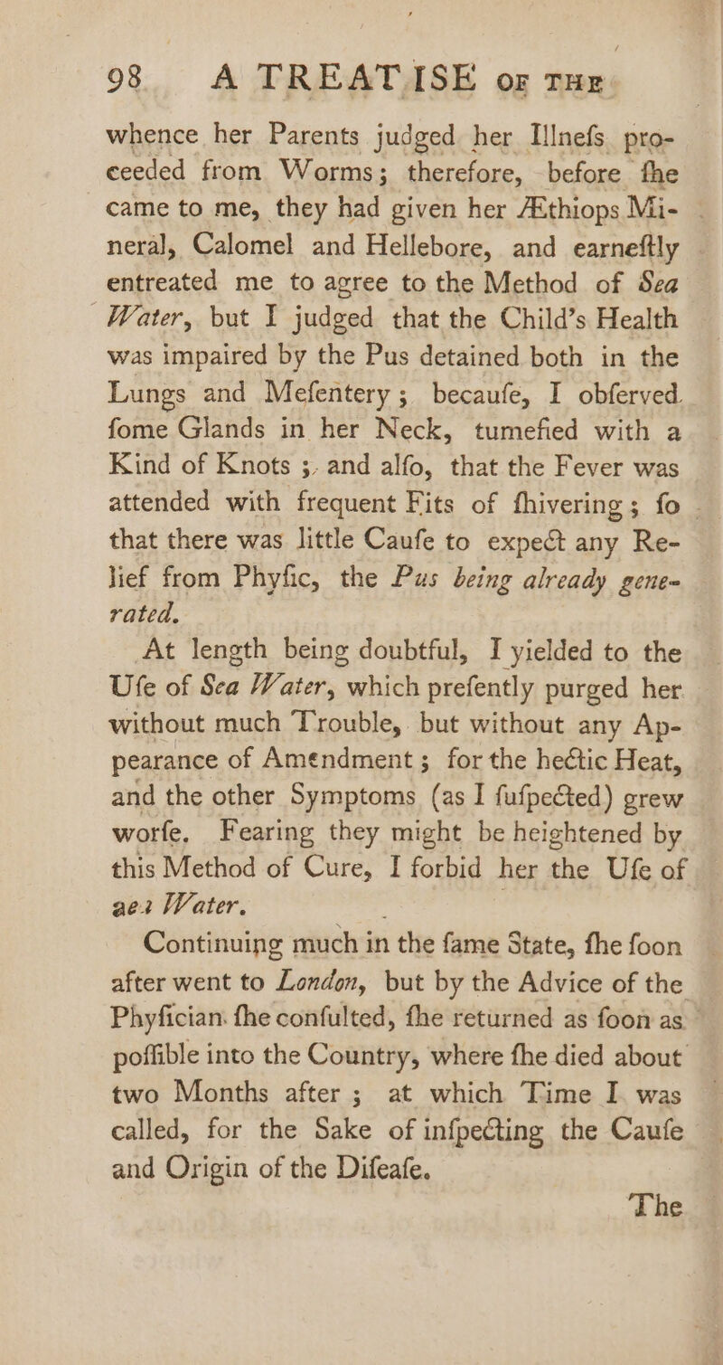 whence her Parents judged her Illnefs pro- ceeded from Worms; therefore, before fhe came to me, they had given her ZEthiops Mi- | neral, Calomel and Hellebore, and earneftly entreated me to agree to the Method of Sea Water, but I judged that the Child's Health was impaired by the Pus detained both in the Lungs and Mefentery ; becaufe, I obferved. fome Glands in her Neck, tumefied with a Kind of Knots ;. and alfo, that the Fever was attended with frequent Fits of fhivering; fo that there was little Caufe to expect any Re- lief from Phyfic, the Pus being already gene- rated. At length being doubtful, I yielded to the Ufe of Sea Water, which prefently purged her without much Trouble, but without any Ap- pearance of Amendment ; for the hectic Heat, and the other Symptoms (as I fufpected) grew worfe, Fearing they might be heightened by this Method of Cure, I forbid her the Ufe of aea Water. Continuing much in 1 the fame State, fhe foon after went to London, but by the Advice of the Phyfician. fhe confulted, fhe returned as foonas poffible into the Country, where fhe died about two Months after ; at which Time I was called, for the Sake of infpecting the Caufe and Origin of the Difeafe. | The