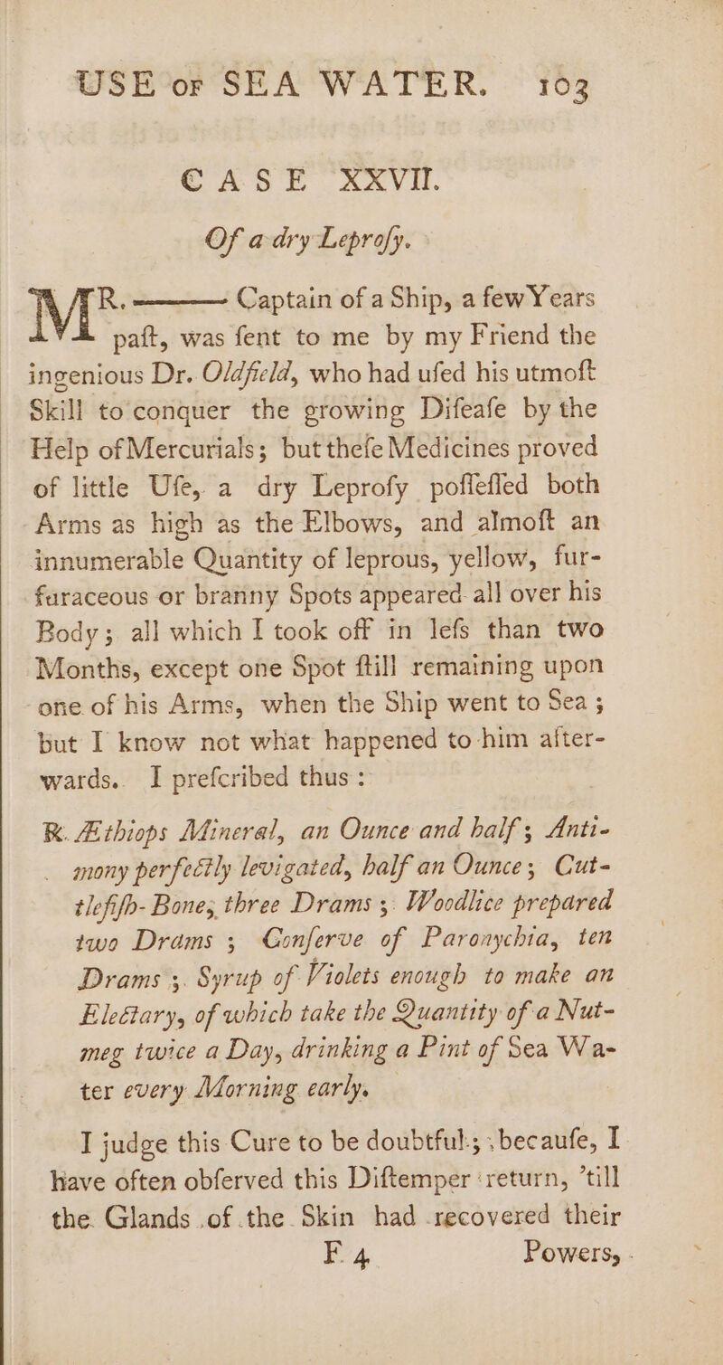 € ASTE XXVII. Of a dry Leprofy. M* Captain of a Ship, a fewYears paft, was fent to me by my Friend the ingenious Dr. Oldfield, who had ufed his utmoft Skill to conquer the growing Difeafe by the Help of Mercurials; but thefe Medicines proved of little Ufe, a dry Leprofy poflefled both Arms as high as the Elbows, and almoft an innumerable Quantity of leprous, yellow, fur- faraceous or branny Spots appeared all over his Body; all which I took off in lefs than two Months, except one Spot ftill remaining upon one of his Arms, when the Ship went to Sea ; but I know not what happened to him aíter- wards. I prefcribed thus: RK. Ztbiops Mineral, an Ounce and half; Anti- . anony perfectly levigated, half an Ounce; Cut- tlefifb- Bones three Drams y. Woodlice prepared two Drams ; Gonferve of Paronychia, ten Drams 5. Syrup of. Violets enough to make an Eleétary, of which take the Quantity of a Nut- meg twice a Day, drinking a Pint of Sea Wa- ter every Morning early, I judge this Cure to be doubtful; ;becaufe, I have often obferved this Diftemper ‘return, till the. Glands .of.the Skin had recovered their EF 4 Powers, -