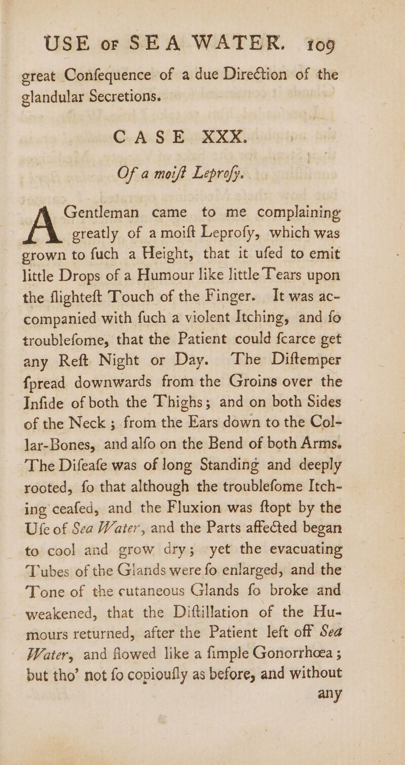 great Confequence of a due Direction of the glandular Secretions. CASE XXX. Of a moift Leprofy. Gentleman came to me complaining greatly of a moift Leprofy, which was grown to fuch a Height, that it ufed to emit little Drops of a Humour like little Tears upon the flighteft Touch of the Finger. It was ac- companied with fuch a violent Itching, and fo troublefome, that the Patient could fcarce get any Reft Night or Day. The Diftemper fpread downwards from the Groins over the Infide of both the Thighs; and on both Sides of the Neck ; from the Ears down to the Col- lar-Bones, and alfo on the Bend of both Arms. The Difeafe was of long Standing and deeply rooted, fo that although the troublefome Itch- ing ceafed, and the Fluxion was ftopt by the Ufe of Sea Water, and the Parts affected began to cool and grow dry; yet the evacuating Tubes of the Giands were fo enlarged, and the 'Tone of the cutaneous Glands fo broke and . weakened, that the Dittillation of the Hu- mours returned, after the Patient left off Sea | Water, and flowed like a fimple Gonorrhea ; but tho’ not fo copioufly as before, and without any