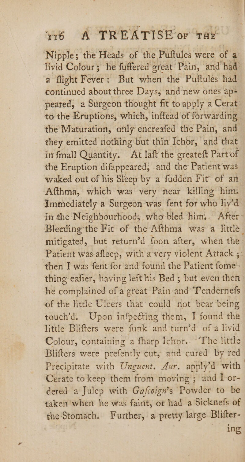 Nipple; the Heads of the Puftules were of d livid Colour; he fuffered great Pain, and had. a flight Fever: But when the Puftules had continued about three Days, and new ones ap- peared, a Surgeon thought fit to apply a Cerat. to the Eruptions, which, inftead of forwarding. the Maturation, only encreafed the Pain, and they emitted nothing but thin Ichor, and that in fmall Quantity. At laft the greateft Part of the Eruption difappeared, and the Patient'was waked out of his Sleep by a fudden Fit’ of an Afthma, which was very near killing him. Immediately a Surgeon was fent for who liv'd in the Neighbourhood; who bled him. After- Bleeding the Fit of the Afthma was a little | mitigated, but return'd foon after, when the: Patient was-afleep, with'a very violent Attack ;: then I was fent for and found the Patient fome- thing eafier, having left his Bed ; but even then he complained of a great Pain and Tendernefs of the little Ulcers that could not bear being touch'd. Upon infpeéting them, I found the little Blifters were funk and turn'd of a livid Colour, containing a fharp Ichor. ~The little Blifters were prefently cut, and cured’ by red Precipitate with Unguent. Aur. applyd with | Cerate to keep them from moving ; and I or- dered a Julep with Ga/fcoign’s Powder to be taken when he was faint, or had a Sicknefs of the Stomach. Further, a pretty large Blifter- ing