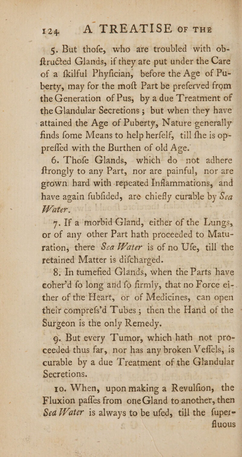 5. But thofe, who are troubled with ob- ftru&amp;ed Glands, if they are put under the Care of a fkilful Phyfician, before the Age of Pu- berty, may for the moft Part be preferved from - the Generation of Pus, by a due T'reatment of the Glandular Secretions ; but when they have attained the Age of Puberty, Nature generally finds fome Means to help herfelf, till fhe is op- prefled with the Burthen of old Age. 6. Thofe Glands, which do not adhere ftrongly to any Part, nor are painful, nor are grown. hard with repeated Inflammations, and have again fubfided, are chiefly curable by Sea Water. 7. If a morbid Gland, either of the Lungs, or of any other Part hath proceeded to Matu- ration, there Sea Water is of no Ufe, till the retained Matter is difcharged. 8. In tumefied Glands, when the Parts have coher'd fo long and fo firmly, that no Force ei-. ther of the Heart, or of Medicines, can open their comprefs'd Tubes; then the Hand of the - Surgeon is the only Remedy. 9. But every Tumor, which hath not pro- ceeded thus far, nor has any broken Vefiels, is curable by a due Treatment of the Glandular Secretions. ro. When, upon making a Revulfion, the Fluxion paffes from oneGland to another, then Sea Water is always to be ufed, till the fupere fluous