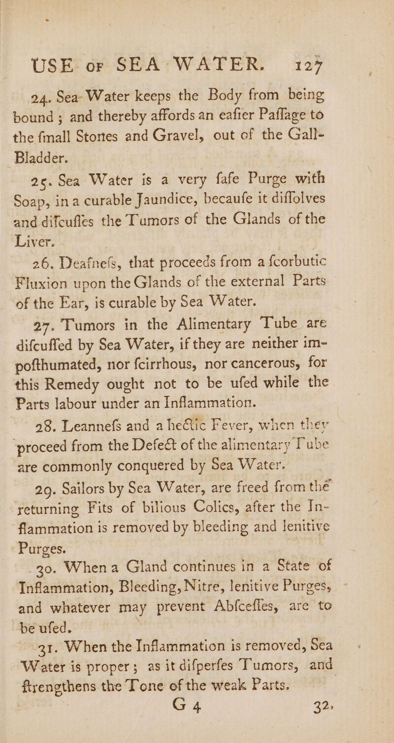 24. Sea Water keeps the Body from being bound ; and thereby affords an eafier Paflage to the fmall Stones and Gravel, out of the Gall- Bladder. 26. Sea Water is a very fafe Purge with Soap, in a curable Jaundice, becaufe it diffolves and difcufles the Tumors of the Glands of the Liver. 26. Deafnefs, that proceeds from a fcorbutic Fluxion upon the Glands of the external Parts of the Ear, is curable by Sea Water. 27. Tumors in the Alimentary Tube are difcuffed by Sea Water, if they are neither im- pofthumated, nor fcirrhous, nor cancerous, for this Remedy ought not to be ufed while the . Parts labour wade? an Inflammation. 28. Leannefs and a he&amp;tic Fever, when thev ‘proceed from the Defect of the alimentary Tube are commonly conquered by Sea Water. 29. Sailors by Sea Water, are freed from the returning Fits of bilious Colics, after the In- flammation is removed by bleeding and lenitive Purges. : . 30. When a Gland continues in a State of Inflammation, Bleeding, Nitre, lenitive Purges, - and whatever may prevent Abícefles, are to be ufed. 31. When the Inflammation is removed, Sea Water is proper; asit difperfes Tumors, and ftrengthens the Tone of the weak Parts. | G 4 32.