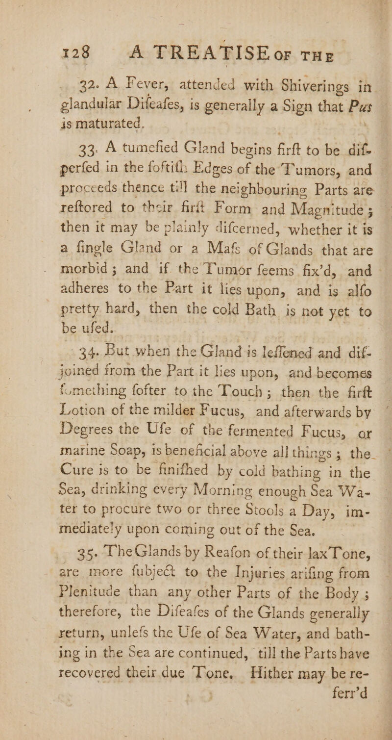 32. A Fever, attended with Shiverings in glandular Difeafes, is generally a Sign that ae j is maturated. 33. A tumefied Gland begins &amp;rf to be dif- perfed in the foftith Edges of the Tumors, and — proceeds thence till the neighbouring Parts are — reftored to So fiit Form and Magnitude 5 | then it may be plainly difcerned, whether it is a fingle Glend or 2 Mafs of Glands that are morbid; and if the Tumor feems fix’d, and - adheres to the Part it lies upon, and is alo pretty hard, then the cold Bath is not yet to be ufed. 34. But when the Gland is leffened and dif- joined from the Part it lies upon, and becomes {.meihing fofter to the Touch; then the firft Lotion of the milder Fucus, and afterwards by Degrees the Ufe of the fermented Fucus, or marine Soap, is beneficial above all things; the. * Cure is to be finifhed by cold bathing in the Sea, drinking every Morning enough Sea Wa- ter to procure two or three Stools a Day, im- mediately upon coming out of the Sea. 35. T'heGlands by Reafon of their lax Tone, are more fubject to the Injuries arifing from Plenitude than any other Parts of the Body ; therefore, the Difeafes of the Glands generally return, unlefs the Ufe of Sea Water, and bath- ing in the Sea are continued, till the Parts bave recovered their due Tone, Hither may be re- ferr'd