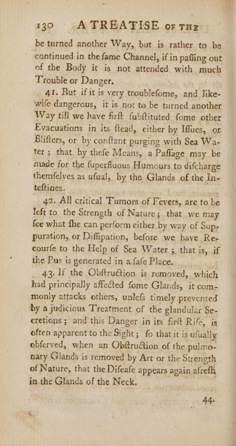 be turned another Way, but is rather to be - ^ continued in the fame Channel, if in pafüng out of tbe Body it is not attended with much T'rouble or Danger. - 41. But if it is very troublefome, and like- wife dangerous, it is not to be turned another Way till we have firft fubftituted fome other Evacuations in its flead,. either by Iffues, or Blifters, or by conftant purging with Sea Wa- ter ; that. by thefe Means, a Paflage may be made for the fuperfluous Humours to difcharge themfelves as ufual, by the Glands of the In- teftines. | SEQ. 42. All critical Tumors of Fevers, are to be left to the Strength of Nature; that we may fee what fhe can perform either by way of Sup: puration, or Diffipation, before we have. Re- courfe to the Help of Sea Water ; that is, if the Pus is generated in a fafe Place. j .. 43. lf the Obftruction is removed, which had principally affected fome Glands, it com- monly attacks others, unlefs timely prevented ‘by a judicious Treatment of the glandular Se- cretions ; and this Danger in its firft Rife, is often apparent to the Sight; fo that it is ufually obferved, when an Obftru&amp;ion of the pulmo- nary Glands is removed by Art or the Strength of Nature, that the Difeafe appears again afrefli in.the Glands of the Neck. E