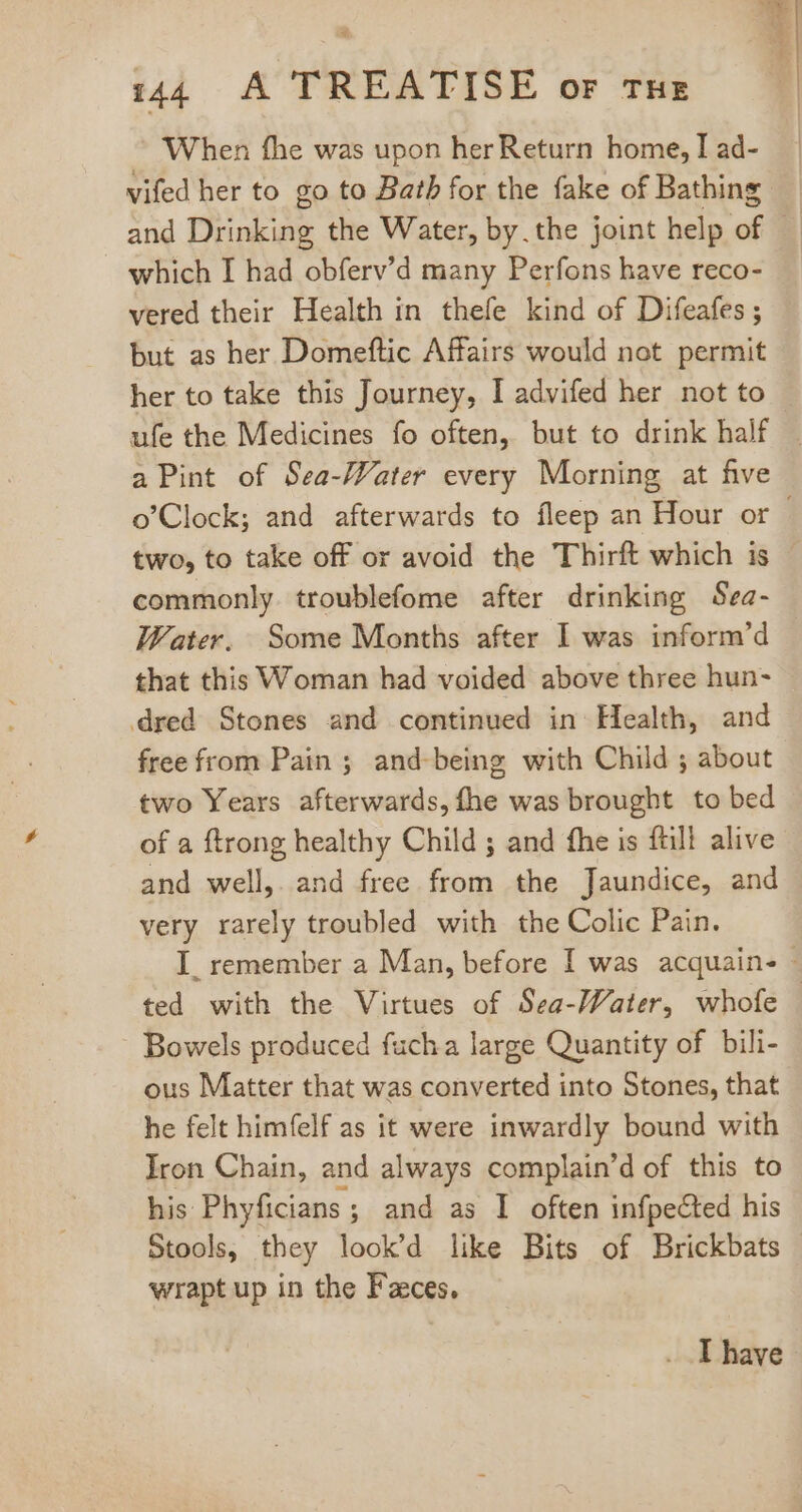 ~ When fhe was upon her Return home, I ad- vifed her to go to Bath for the fake of Bathing which I had obferv'd many Perfons have reco- vered their Health in thefe kind of Difeafes ; but as her Domeftic Affairs would not permit her to take this Journey, I advifed her not to a Pint of Sea-Water every Morning at five two, to take off or avoid the Thirft which is commonly troublefome after drinking Sea- Water, Some Months after I was inform’d that this Woman had voided above three hun- dred Stones and continued in Health, and free from Pain ; and-being with Child ; about two Years afterwards, fhe was brought to bed of a ftrong healthy Child ; and fhe is {till alive and well, and free from the Jaundice, and very rarely troubled with the Colic Pain. Bowels produced fuch a large Quantity of bili- ous Matter that was converted into Stones, that he felt himfelf as it were inwardly bound with Iron Chain, and always complain'd of this to his Phyficians ; and as I often infpected his wrapt up in the Faces. . [have