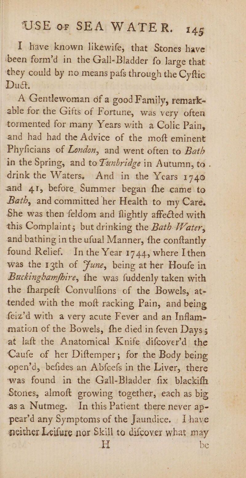I have known likewife, that Stones have - ‘been form'd in the Gall-Bladder fo large that they could by no means pats through the Cyftic Dud. A Gentlewoman of a good Family, remark- able for the Gifts of Fortune, was very often tormented for many Years with a Colic Pain, and had had the Advice of the moft eminent Phyficians of Zondon, and went often to Bath in the Spring, and to Tanbridge in Autumn, to . drink the Waters, And in the Years 1740 and 41, before Summer began fhe came to Bath, and committed her Health to my Care. She was then feldom and flightly affected with this Complaint; but drinking the Bath Vater, and bathing in the ufual Manner, fhe conftantly found Relief. In the Year 1744, where I then was the 13th of une, being at her Houfe in Buckinghamfbire, the was fuddenly taken with the fharpeft Convulfions of the Bowels, at- tended with the moft racking Pain, and being feiz’d with avery acute Fever and an Inflam- mation of the Bowels, fhe died in feven Days; at laft the Anatomical Knife difcover'd. the Caufe of her Diftemper; for the Body being open’d, befides an Abfcefs in the Liver, there ‘was found in the Gall-Bladder fix blackith Stones, almoft growing together, each as big asa Nutmeg. In this Patient there never ap- pear'd any Symptoms of the Jaundice. Ihave neither Leifure nor Skill to difcover what may H be