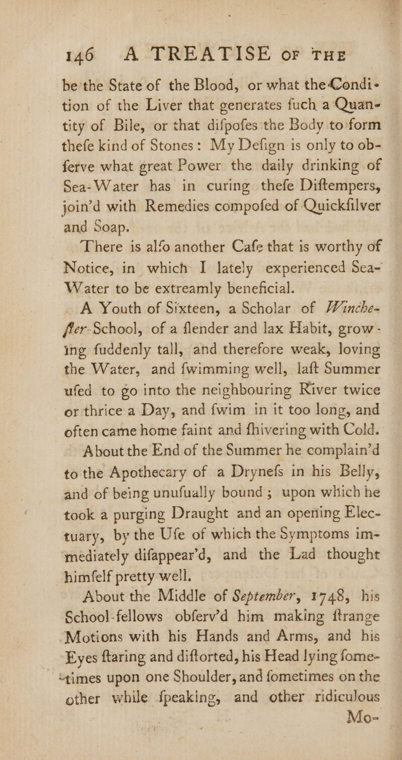 be the State of the Blood, or what the Condi- tion of the Liver that generates fuch a Quan- tity of Bile, or that difpofes the Body to. form thefe kind of Stones: My Defign is only to ob- ferve what great Power the daily drinking of Sea-Water has in curing thefe Diftempers, join'd with Remedies compofed of Quickfilver and Soap. There is alfo another Cafe that is worthy of Notice, in which I lately experienced Sea- Water to be extreamly beneficial. A Youth of Sixteen, a Scholar of Winche- ffer-School, of a flender and lax Habit, grow - ing fuddenly tall, and therefore. weak, loving the Water, and fwimming well, laft Summer ufed to go into the neighbouring River twice or thrice a Day, and fwim in it too long, and often came home faint and fhivering with Cold. About the End of the Summer he complain'd to the Apothecary of a Drynefs in his Belly, and of being unufually bound ; upon which he took a purging Draught and an opening Elec- tuary, by the Ufe of which the Symptoms im- mediately difappear'd, and the Lad thought himfelf pretty well. About the Middle of September, 1748, his School-fellows obferv'd him making ftrange “Motions with his Hands and Arms, and his Eyes ftaring and diftorted, his Head lying fome- “times upon one Shoulder, and fometimes on the other while fpeaking, and other ridiculous Mo-