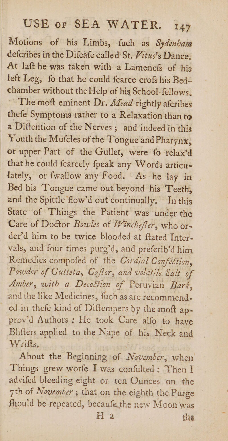 Motions of his Limbs, fuch as Sydenbam defcribes in the Difeafe called St. P;tuss Dance. At laft he was taken with a Lamenefs of his left Leg, fo that he could fcarce crofs his Bed- chamber without the Help of his School. fellows, ~The moft eminent Dr. /4zed rightly aferibes thefe Symptoms rather to a Relaxation than to à Diftention of the Nerves ; and indeed in this Youth the Mufcles of the Tongue and Pharynx, or upper Part of the Gullet, were fo relax’d that he could fcarcely fpeak any Words articu- lately, or fwallow any Food. As he lay in - Bed his Tongue came out beyond his Teeth, and the Spittle fow’d out continually. In this State of Things the Patient was under the Care of Doctor Bowles of Winchefter, who or- der'd him to be twice blooded at ftated Inter- vals, and four times purg'd, and prefcrib'd him Remedies compofed of the Cardjal Confection, Powder of Gutteta, Caffer, and volatile Salt of Amber, with a Decoétion of Peruvian Barf, and the like Medicines, fuch as are recommend- ed in thefe kind of Diftempers by the moft ap- prov’d Authors ; He took Care alfo to have Blifters applied to the Nape of his Neck and Wrifts, | | About the Beginning of November, when Things grew worfe I was confulted : Then I advifed bleeding eight or ten Ounces on the 7th of November ; that on the eighth the Purge fhould be repeated, becaufe. the new Moon was H2 the
