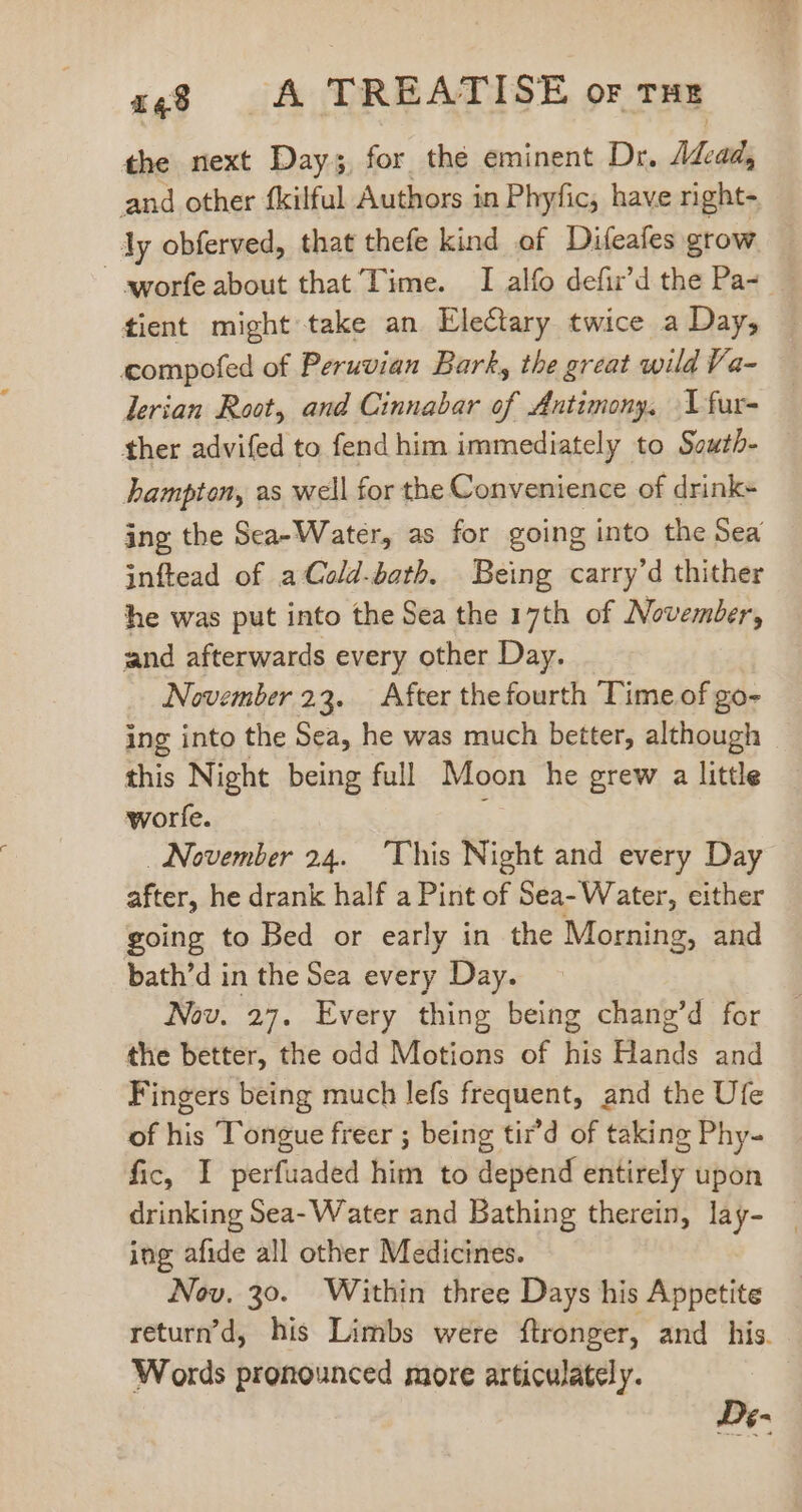 the next Day; for the eminent Dr. Mad; and other fkilful Authors in Phyfic, have right- ly obferved, that thefe kind of Difeafes grow worfe about that Time. I alfo defir’d the Pa- tient might take an EleCtary twice a Day, compofed of Peruvian Bark, the great wild Va- lerian Root, and Cinnabar of Antimony, Vfur- ther advifed to fend him immediately to South- hampton, as well for the Convenience of drink- ing the Sea-Water, as for going into the Sea inftead of aCold-bath. Being carry’d thither he was put into the Sea the 17th of November, and afterwards every other Day. November 23. After the fourth Time of go- ing into the Sea, he was much better, although this Night being full Moon he grew a little worfe. November 24. This Night and every Day after, he drank half a Pint of Sea- Water, either going to Bed or early in the Morning, and bath’d in the Sea every Day. — Nov. 27. Every thing being chang’d for the better, the odd Motions of his Hands and Fingers being much lefs frequent, and the Ufe of his Tongue freer ; being tir'd of taking Phy- fic, I perfuaded him to depend entirely upon drinking Sea- Water and Bathing therein, lay- ing afide all other Medicines. Nov. 30. Within three Days his Appetite return’d, his Limbs were ftronger, and his. Words pronounced more articulately. D«e-