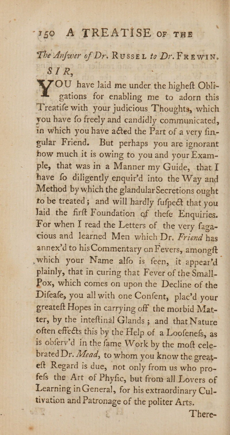 The Anfwer of Dr. Russe to Dr. FRewin. STR, 7 OU have laid me under the higheft Obli- X gations for enabling me to adorn this T'reatife with your judicious Thoughts, which you have fo freely and candidly communicated, in which you have acted the Part of a very fin- gular Friend. But perhaps you are ignorant how much it is owing to you and your Exam- . ple, that was in a Manner my Guide, that I have fo diligently enquir’d into the Way and Method by which the glandular Secretions ought to be treated; and will hardly fufpe@ that you laid the firft Foundation of thefe Enquiries. For when I read the Letters of the very faga- cious and learned Men which Dr. Friend has annex'd to hisCommentary on Fevers, amongft Which your Name alfo is feen, it appear'd . plainly, that in curing that Fever of the Small- Pox, which comes on upon the Decline of the Difeafe, you all with one Confent, plac'd your greateft Hopes in carrying off the morbid Mat- ter, by the inteftinal Glands; and that Nature often effects this by the Help of a Loofenefs, as is obferv'd in the fame Work by the moft cele- brated Dr. /4zad, to whom you know the great- eft Regard is due, not only from us who pro- fefs the Art of Phyfic, but from all Lovers of Learning in General, for his extraordinary Cul- tivation and Patronage of the politer Arts. gm c There-