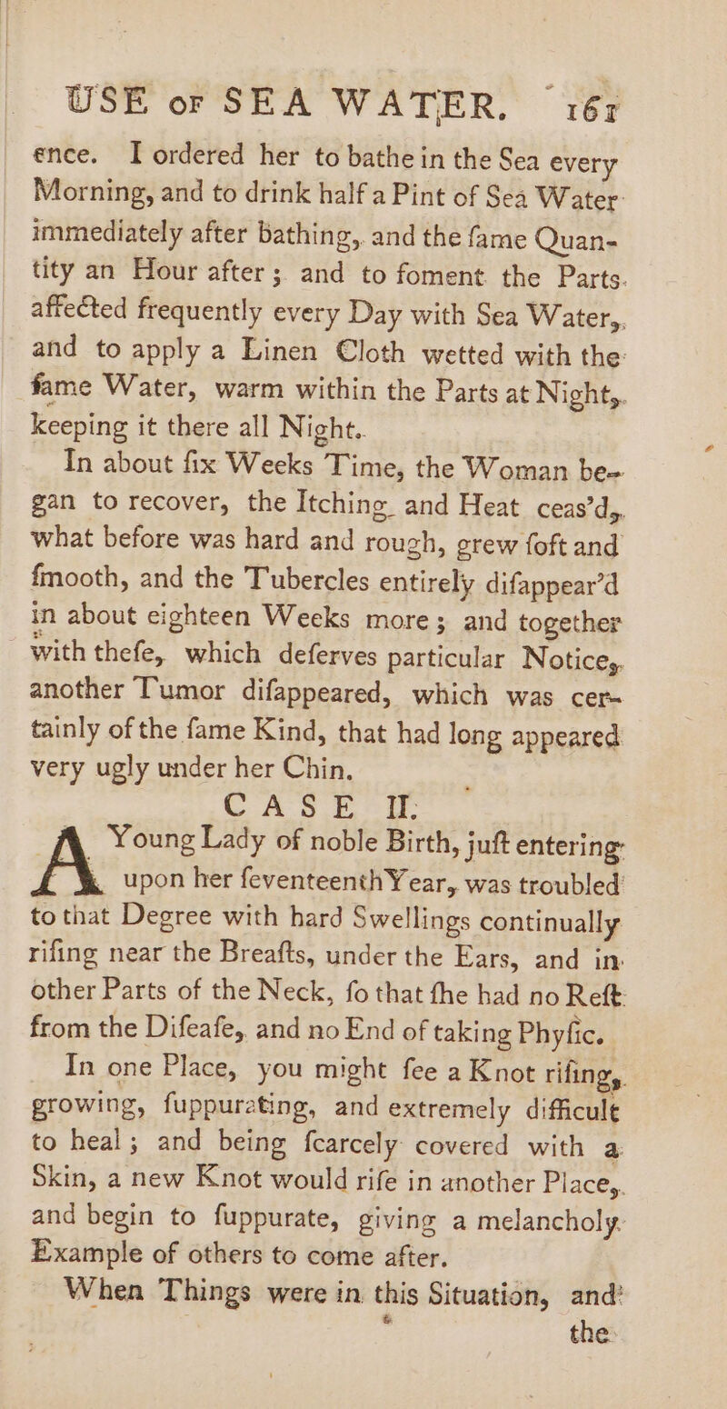 ence. I ordered her to bathe in the Sea every Morning, and to drink half a Pint of Sea Water: immediately after bathing, and the fame Quan- tity an Hour after; and to foment the Parts. affected frequently every Day with Sea Water, and to apply a Linen Cloth wetted with the: fame Water, warm within the Parts at Night,. keeping it there all Night. In about fix Weeks Time, the Woman be- gan to recover, the Itching and Heat ceas'd,. what before was hard and rough, grew foft and fmooth, and the Tubercles entirely difappear’d in about eighteen Wecks more; and together withthefe, which deferves particular Notice; another Tumor difappeared, which was cer- tainly ofthe fame Kind, that had long appeared very ugly under her Chin. CASE II. A Young Lady of noble Birth, juft entering A upon her feventeenth Year, was troubled to that Degree with hard Swellings continually rifing near the Breafts, under the Ears, and in. other Parts of the Neck, fo that the had no Reft from the Difeafe, and no End of taking Phyfic. In one Place, you might fee a Knot rifingy. growing, fuppurating, and extremely difficult to heal; and being fcarcely covered with a Skin, a new Knot would rife in another Place, and begin to fuppurate, giving a melancholy. Example of others to come after. When Things were in this Situation, and’ ; the