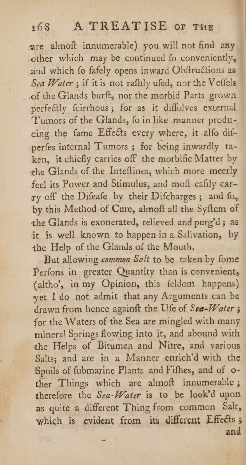 are almoft innumerable) you will not find any -other which may be continued fo conveniently, Sea Water ; if itis not rafhly ufed, nor the V effels _ .of the Glands burft, nor the morbid Parts grown perfectly fcirrhous; for as it diflolves external Tumors of the Glands, fo in like manner produ- cing the fame Effects every where, it alfo dif- perfes internal Tumors ; for being inwardly ta- ken, it chiefly carries off the morbific Matter by the Glands of the Inteftines, which more meerly feel its Power and Stimulus, and moft eafily car- ry off the Difeafe by their Difcharges ; and fo, by this Method of Cure, almoft all the Syftem of the Glands is exonerated, relieved and purg'd ; as jt is well known to happen in a Salivation, by the Help of the Glands of the Mouth. But allowing common Salt to be taken by fome Perfons in greater Quantity than is convenient, (altho’, in my Opinion, this feldom happens) yet Ido not admit that any Arguments can be drawn from hence againft the Ufe of Sea-Water ; for the Waters of the Sea are mingled with many mineral Springs flowing into it, and abound with the Helps of Bitumen and Nitre, and various Salts; and are in a Manner enrich’d with the Spoils of fubmarine Plants and Fifhes, and of o- ther Things which are almoft innumerable ; therefore the Sca-Water is to be look'd upon as quite a different Thing from common Salt, which is evident from its different Effects ; ^. and ^