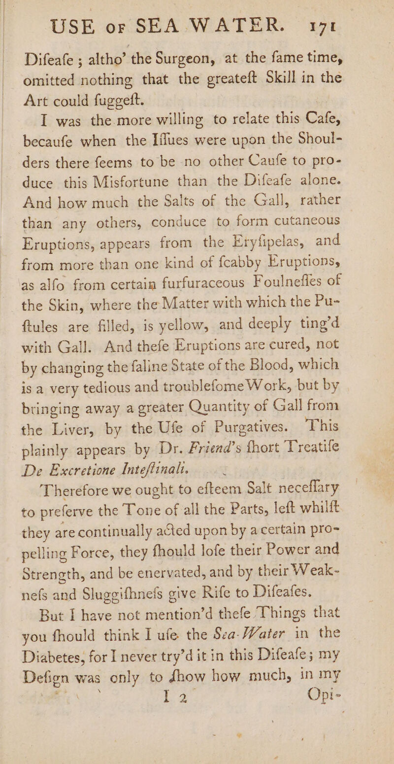 Difeafe ; altho' the Surgeon, at the fame time, omitted nothing that the greateft Skill in the Art could fuggeft. I was the more willing to relate this Cafe, becaufe when the Iflues were upon the Shoul- ders there feems to be no other Caufe to pro- duce this Misfortune than the Difeafe alone. And how much the Salts of the Gall, rather than any others, conduce to form cutaneous Eruptions, appears from the Eryfipelas, and from more than one kind of fcabby Eruptions, as alfo from certain furfuraceous Foulneffes of the Skin, where the Matter with which the Pu- ftules are filled, is yellow, and deeply ting’d with Gall. And thefe Eruptions are cured, not by changing the faline State of the Blood, which is a very tedious and troublefome Work, but by bringing away a greater Quantity of Gall from the Liver, by the Ufe of Purgatives. This plainly appears by Dr. Friena’s Íhort Treatife De Excretione Inteffinalt. Therefore we ought to efteem Salt neceffary to preferve the Tone of all the Parts, left whilft they are continually acted upon by a certain pro- pelling Force, they fhould lofe their Power and Strength, and be enervated, and by their Weak- nefs and Sluggifhnefs give Rife to Difeafes. But I have not mention’d thefe Things that you fhould think I ufe the Sea- Water in the — Diabetes, for I never try’d it in this Difeafe; my Defign was only to dhow how much, in my WES La. Opi-