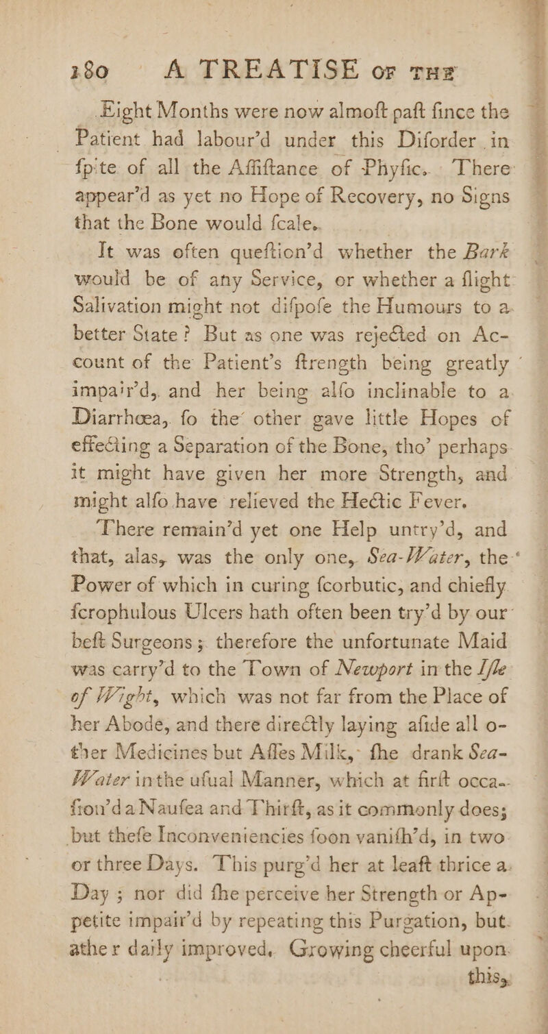 Eight Months were now almoft paft fince the . Patient had labour'd under this Diforder in appear'd as yct no Hope of Recovery, no Signs that the Bone would fcale.. | It was often queftion'd whether the Bark would be of any Service, or whether a flight Salivation might not difpofe the Humours to a better State? But as one was rejected on Ac- impaird, and her being alfo inclinable to a Diarrheea, fo the’ other gave little Hopes of effeciing a Separation of the Bone, tho’ perhaps. it might have given her more Strength, and might alfo have relieved the Hectic Fever. ‘Phere remain'd yet one Help untry'd, and Power of which in curing fcorbutic, and chiefly beft Surgeons ;. therefore the unfortunate Maid was carry'd to the Town of Newport in the [le of Wight, which was not far from the Place of her Abode, and there directly laying afide all o- ther Medicines but Affes Milk, fhe drank Sea- Water inthe ufual Manner, which at firít occa. fion'd a Naufea and T'hirft, as it commonly does; but thefe Inconveniencies foon vaniíh'd, in two or three Days. This purg'd her at leaft thrice a. Day ; nor did fhe perceive her Strength or Ap- petite impair'd by repeating this Purgation, but. ather Mic: improved, Growing cheerful upon: this,.