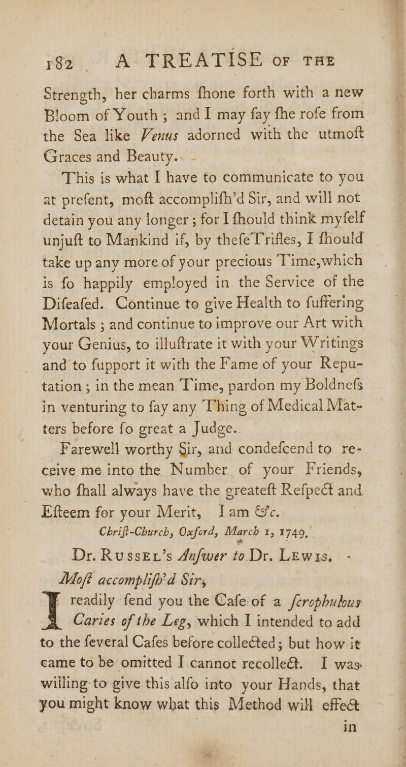 ree AX TREATISE OF THE Strength, her charms fhone forth with a new Bloom of Youth ; and I may fay fhe rofe from the Sea like Venus adorned with the utmoft Graces and Beauty.. - This is what I have to communicate to you at prefent, moft accomplifh’d Sir, and will not detain you any longer ; for I fhould think myfelf unjuft to Mankind if, by thefe Trifles, I fhould take up any more of your precious T'ime,which is fo happily employed in. the Service of the Difeafed.. Continue to give Health to fuffering Mortals ; and continue to improve our Art with your Genius, to illuftrate it with your Writings and to fupport it with the Fame of your Repu- tation; in the mean Time, pardon my Boldnefs in venturing to fay any Thing of Medical Mat- ters before fo great a Judge.. Farewell worthy Sir, and condefcend to re- ceive me. into the Number of your Friends, who fhall always have the greateft Refpect and. Efteem for your Merit, Jam &amp;c. Chrift-Church, Oxford, March I, 1749, Dr. RussEr's Anfwer to Dr. Lewis. Moft accomplifh d. Sir, I readily fend you the Cafe of a nomads Caries of the Leg, which I intended to add to the feveral Cafes before collected; but how it came to be omitted I cannot recolle&amp;. I was willing to give this alfo into your Hands, that you might know what this Method will effe&amp; in