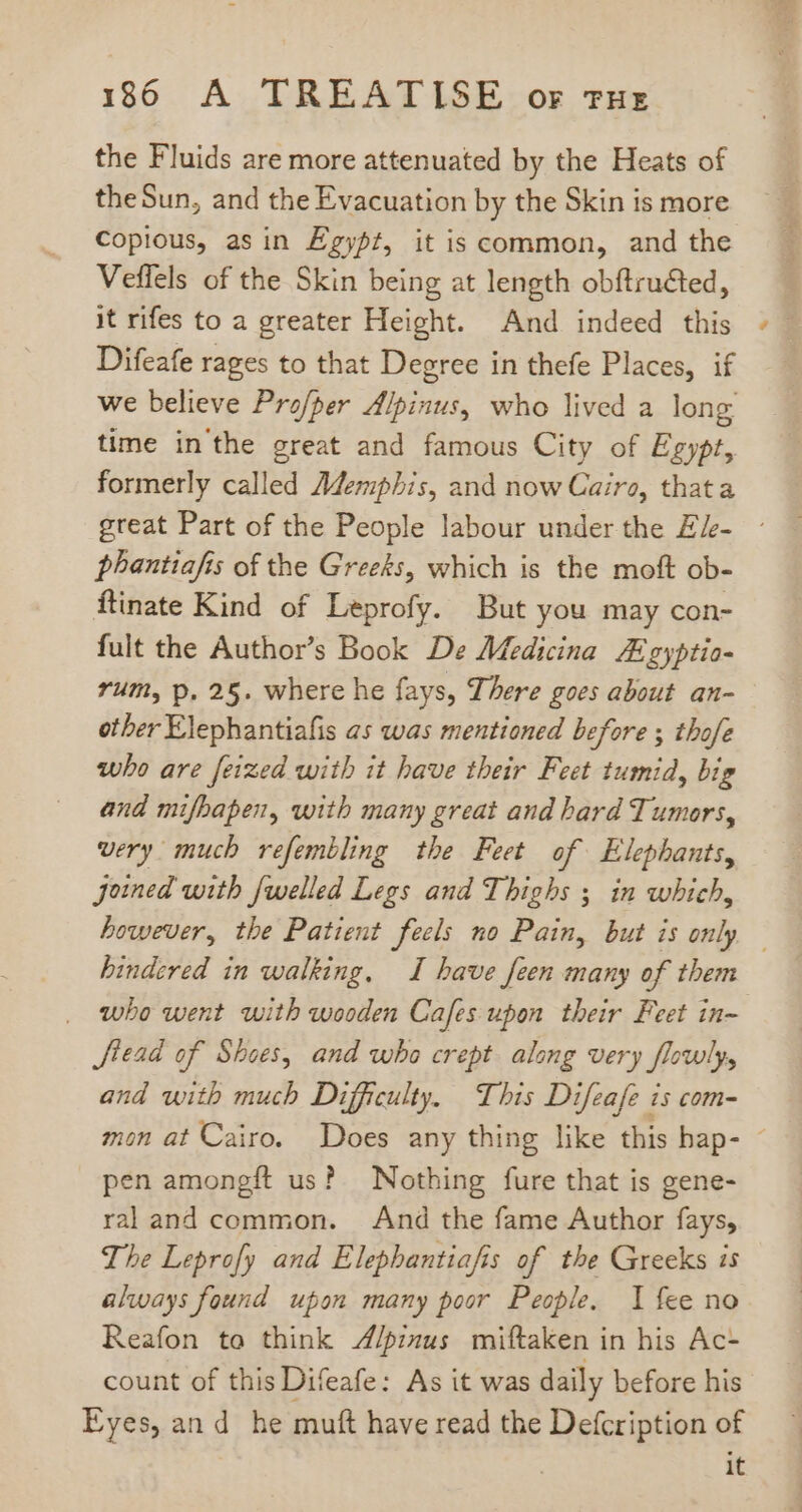 the Fluids are more attenuated by the Heats of theSun, and the Evacuation by the Skin is more Copious, asin Egypt, it is common, and the Veffels of the Skin being at length obftru&amp;ted, it rifes to a greater Height. And indeed this Difeafe rages to that Degree in thefe Places, if we believe Profper Alpinus, who lived a long time in'the great and famous City of Egypt, formerly called Memphis, and now Cairo, thata great Part of the People labour under the Ele- ~ phanttafis of the Greeks, which is the moft ob- ftinate Kind of Leprofy. But you may con- fult the Author's Book De Medicina Egyptio- rum, p. 25. where he fays, There goes about an- other Elephantiafis as was mentioned before ; thofe who are feized with it have their Feet tumid, big and mifbapen, with many great and hard Tumors, very much refembling the Feet of Elephants, joined with {welled Legs and Thighs ; in which, however, the Patient feels no Pain, but is only — hindered in walking, I have feen many of them . who went with wooden Cafes upon their Feet in- Jfead of Shoes, and who crept along very flowly, and with much Difficulty. This Difeafe is com- mon at Cairo. Does any thing like this hap- - pen amongft us? Nothing fure that is gene- raland common. And the fame Author fays, The Leprofy and Elephantiafis of the Greeks is always found upon many poor People. I fee no Reafon to think A/pimus miftaken in his Ac- count of this Difeafe: As it was daily before his Eyes, and he muft have read the Sek ass of it