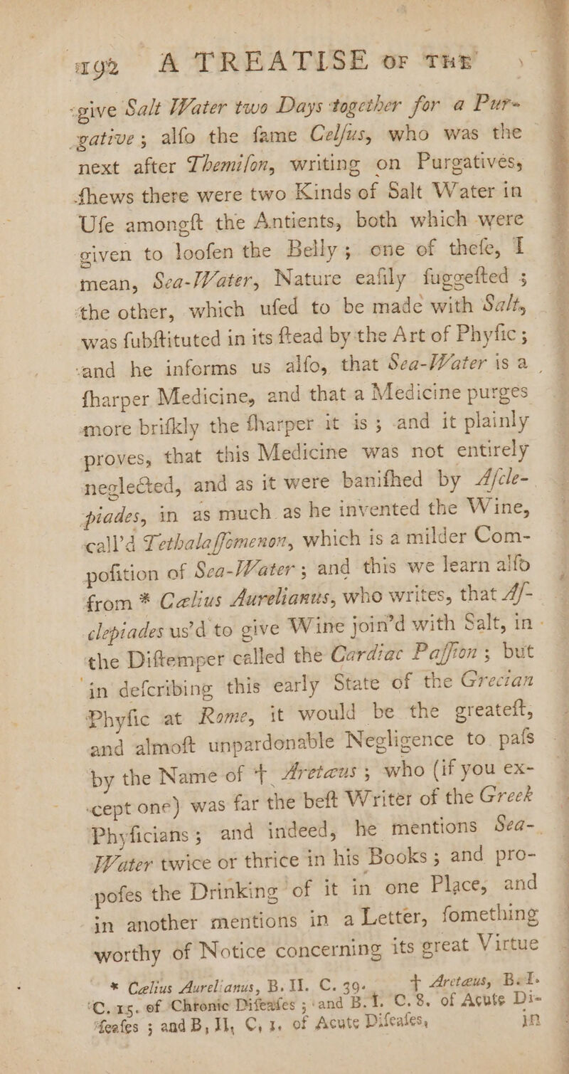 ¢ age A TREATISE or thy 5 :give Salt Water two Days together for a Pur- .gative , alo the fame Celfus, who was the next after Themifon, writing on Purgatives, fthews there were two Kinds of Salt Water in Ufe amongft the Antients, both which were given to loofen the Belly; one of thefe, I mean, Sea-JVater, Nature eafily fuggefted ; the other, which ufed to be made with Salt, was fubftituted in its ftead by the Art of Phyfic ; and he informs us alfo, that Sea-Water is à. fharper Medicine, and that a Medicine purges more brifkly the fharper it is ; and it plainly proves, that this Medicine was not entirely negle&amp;ted, and as it were banifhed by 4/cle- piades, in as much as he invented the Wine, call'd Tethalaffomenon, which is a milder Com- pofition of Sca-Water ; and this we learn alfo from * Celius Aurelianus, who writes, that 4/- clepiades us'd to give Wine join'd with Salt, in - the Diftemper called the Cardiac Paffon ; but in defcribing this early State of the Greczan Phyfic at Rome, it would be the greateft, and almoft unpardonable Negligence to pafs by the Name of ‘|. Zreteus ; who (if you ex- .cept one) was far the beft Writer of the Greek Phyficians ; and indeed, he mentions Sea-. Water twice or thrice in his Books ; and pro- pofes the Drinking of it in one Place, and in another mentions in a Letter, fomething worthy of Notice concerning its great Virtue * Celius Aurelianus, B. WU. C. 39. + Arcteus, Bel- 'C. xg. of 'Chtonic Difeafes ; and Bt. C.8. of Acute Di-